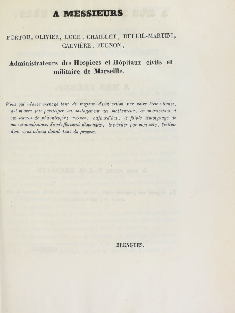 A MESSIEURS FORTOU, OLIVIER, LUGE, CHAILLET , DELUIL-MARTENI, CAUVIÈRE, RUGINON, Administrateurs des Hospices et Hôpitaux civils et militaire de Marseille. Vous qui m’avez ménagé tant de moyens d'histruction par votre hienveiUance, qui m’avez fait participer au soulagement des malheureux, en m’associant à ro5 œuvres de philantropie; recevez, aujourd’hui, le faible témoignage de ma reconnaissance. Je m’efforcei'ai désormais, démériter par mon zèle, l’estime dont vous m’avez donné tant de preuves. BRENGUES.