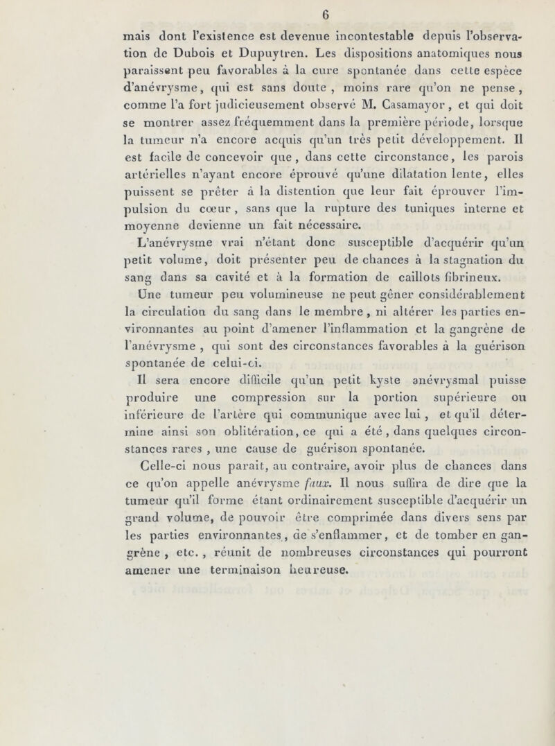 mais dont l’existence est devenue incontestable depuis l’observa- tion de Dubois et Dupuytren. Les dispositions anatomiques nous paraissent peu favorables à la cure spontanée dans cette espèce d’anévrysme, qui est sans doute, moins rare qu’on ne pense, comme l’a fort judicieusement observé M. Casamayor , et qui doit se montrer assez fréquemment dans la première période, lorsque la tumeur n’a encore acquis qu’un très petit développement. Il est facile de concevoir que, dans cette circonstance, les parois artérielles n’ayant encore éprouvé qu’une dilatation lente, elles puissent se prêter à la dlstenllon que leur fait éprouver l’im- pulsion du cœur , sans que la rupture des tuniques interne et moyenne devienne un fait nécessaire. L’anévrysme vrai n’étant donc susceptible d’acquérir qu’un petit volume, doit présenter peu de chances à la stagnation du sang dans sa cavité et à la formation de caillots fibrineux. Une tumeur peu volumineuse ne peut gêner considérablement la circulation du sang dans le membre, ni altérer les parties en- vironnantes au point d’amener l’inflammation et la gangrène de l’anévrysme , qui sont des circonstances favorables à la guérison spontanée de celui-ci. Il sera encore difficile qu’un petit kyste anévrysmal puisse produire une compression sur la portion supérieure ou inférieure de l’artère qui communique avec lui , et qu’il déter- mine ainsi son oblitération, ce qui a été , dans quelques circon- stances rares , une cause de guérison spontanée. Celle-ci nous parait, au contraire, avoir plus de chances dans ce qu’on appelle anévrysme faux. Il nous suffira de dire que la tumeur qu’il forme étant ordinairement susceptible d’acquérir un grand volume, de pouvoir être comprimée dans divers sens par les parties environnantes , de s’enflammer, et de tomber en gan- grène , etc. , réunit de nombreuses circonstances qui pourront amener une terminaison heureuse.