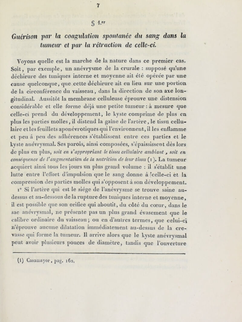 r § 1.' Guérison iiar la coagulation spontanée du sang dans la tumeur et par la rétraction de celle-ci Voyons quelle est la marche de la nature dans ce premier cas. Soit, par exemple, un anévrysme de la crurale : supposé qu’une déchirure des tuniques interne et moyenne ait été opérée par une cause quelconque, que celte déchirure ait eu Heu sur une portion de la circonférence du vaisseau, dans la direction de son axe lon- gitudinal. Aussitôt la membrane celluleuse éprouve une distension considérable et elle forme déjà une petite tumeur : à mesure que celle-ci prend du développement, le kyste comprime de plus en plus les parties molles , il distend la gaine de l’artère , le tissu cellu- laire elles feuillets aponévrotiques qui l’environnent, il les enflamme et peu à peu des adhérences s’établissent entre ces parties et le kyste anévrysmal. Ses parois, ainsi composées, s’épaississent dès lors de pins en plus, soit en s*appropriant le tissu cellulaire ambiant, soit en conséquence de l’augmentation de la nutrition de leur tissu (i). La tumeur acquiert ainsi tous les jours un plus grand volume ; Il s’établit une lutte entre l’cfFort d’impulsion que le sang donne à fcelle-ci et la compression des parties molles qui s’opposent à son développement. i“ Si l’artère qui est le siège de l’anévrysme se trouve saine au- dessus et au-dessous de la rupture des tuniques interne et moyenne, il est possible que son orifice qui aboutit, du côté du cœur, dans le sac anévrysmal, ne présente pas un plus grand évasement que le calibre ordinaire du vaisseau; ou en d’autres termes, que celui-ci n’éprouve aucune dilatation immédiatement au-dessus de la cre- vasse qui forme la tumeur. Il arrive alors que le kyste anévrysmal peut avoir plusieurs pouces de diamètre, tandis que l’ouverture (1) Casamayor, pag. 162,