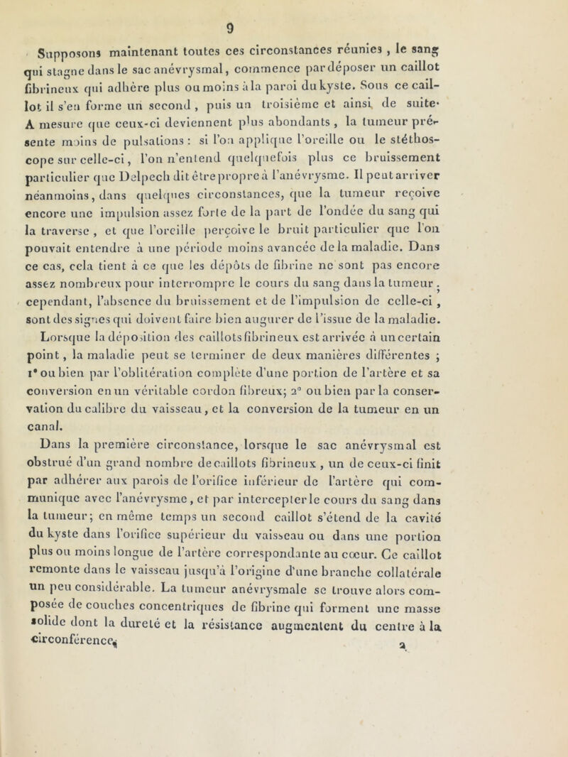 - Siipposom maintenant toutes ces circonstances réunies , le san» qui stagne dans le sac anévrysmal, commence par déposer un caillot fibrineux qui adhère plus ou moins à la paroi du kyste. Sous ce cail- lot il s’eu forme un second , puis un troisième et ainsi, de suite* A mesure que ceux-ci deviennent pUis abondants , la tumeur prér- sente moins de pulsations : si l’on applique l’oreille ou le stéthos- cope sur celle-ci, l’on n’enlend quelquefois plus ce bruissement particulier que Delpech dit être propre à l’anévrysme. Il peut arriver néanmoins, dans quehpies circonstances, que la tumeur reçoive encore une impulsion assez forte de la |)art de l’ondée du sang qui la traverse , et que l’orcilie perçoive le bruit particulier que l’on pouvait entendre à une période moins avancée de la maladie. Dans ce cas, cela tient à ce que les dépôts de fibrine ne sont pas encore assez nombreux pour interrompre le cours du sang dans la tumeur . ^ cependant, l’absence du bruissement et de l’impulsion de celle-ci , sont des signes qui doivent faire bien augurer de l’issue de la maladie. Lorsque la déposition des caillots fibrineux est arrivée à uncertain point, la maladie peut se terminer de deux manières différentes ; I* ou bien par l’oblitération complète d’une portion de l’artère et sa conversion en Tin véritable cordon fibreux; 2° ou bien parla conser- vation du calibre du vaisseau, et la conversion de la tumeur en un canal. Dans la première circonstance, lorsque le sac anévrysmal est obstrué d’un grand nombre de caillots fibrineux , un de ceux-ci finit par adhérer aux parois de l’orifice inférieur de l’artère qui com- munique avec l’anévrysme, et par intercepter le cours du sang dans la tumeur; en même temps un second caillot s’étend de la cavité du kyste dans l’orifice supérieur du vaisseau ou dans une portion plus ou moins longue de l’artère correspondante au cœur. Ce caillot remonte dans le vaisseau jusqu’à l’origine d'une branche collatérale un peu considérable, La tumeur anévrysmale se trouve alors com- posée de couches concentriques de fibrine qui forment une masse «olidc dont la dureté et la résistance augmentent du centre à la circonférence^ ^