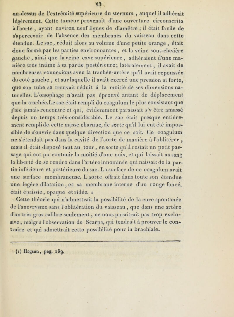 43 au-dessus de l’exlrêroilé supérieure du sternum , auquel il adhérait légèrement. Celle tumeur provenait d’une ouverture circonscrito àl’aorle , ayant environ neuf lignes de diamètre ; il était facile de s’apercevoir de l’absence des membranes du vaisseau dans cette étendue. Le sac, réduit alors au volume d’une petite Grange , était donc formé par les parties environnantes , et la veine sous-clavière gauche , ainsi que la veine cave supérieure , adhéraient d’une ma- nière très intime à sa partie postérieure; latéralement, il avait de nombreuses connexions avec la trachée-artère qu’il avait repoussée du coté gauche , et sur laquelle il avait exercé une pression si forte, que son tube se trouvait réduit à la moitié de ses dimensions na- turelles. L’œsophage n’avait pas éprouvé autant de déplacement que la trachée.Le sac était rempli du coagulum le plus consistant que j’aie jamais rencontré et qui, évidemment paraissait s’y être amassé depuis un temps très-considérable. Le sac était presque entière- ment rempli de celte masse chaimue, de sorte qu’il lui eut été impos- sible de s’ouvrir dans quelque direction que ce soit. Ce coagulum ne s’étendait pas dans la cavité de l’aorte de manière à l’oblitérer , mais il était disposé tout au tour, en sorte qu’il restait un petit pas- sage ([ui eut pu contenir la moitié d’une noix, et qui laissait au sang la liberté de se rendre dans l’artère Innominée qui naissait de la par- tie inlérieure et postérieure du sac. La surface de ce coagulum avait une surface membraneuse. L’aorte offrait dans toute son étendue une légère dilatation, et sa membrane interne d’un rouge foncé, était éjialssle , opaque et ridée. » Cette théorie qui n’admettrait la possibilité de la cure spontanée de l’anevrysme sans l’oblitération du vaisseau , que dans une artère d’un très gros calibre seulement , ne nous paraîtrait pas trop exclu- sive , malgré l’observation de Scarpa, qui tendrait à prouver le con* traire et qui admettrait cette possibilité pour la brachiale. (i) Hagsoa, pag. 159,
