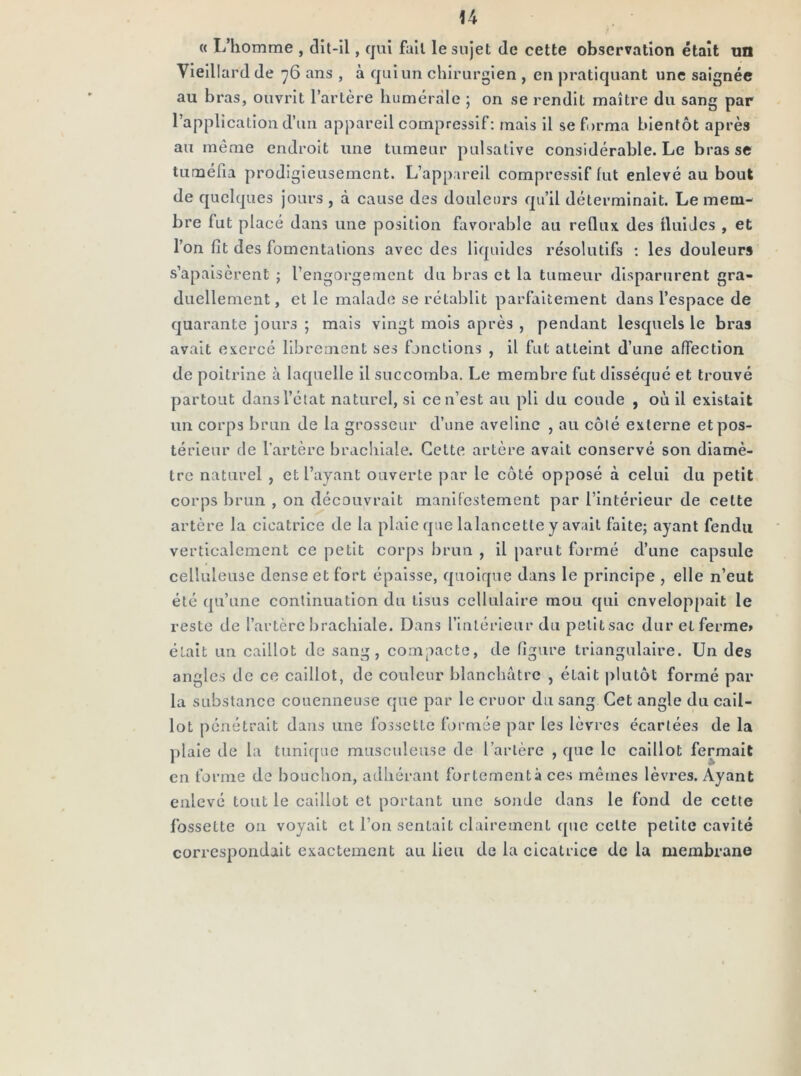 « L’homme , dit-il, qui fait le sujet de cette observation était un Vieillard de 76 ans , à qui un chirurgien , en pratiquant une saignée au bras, ouvrit l’artère humérale 5 on se rendit maître du sang par l’application d’un apjiarell compressif: mais il se forma bientôt après au même endroit une tumeur pulsative considérable. Le brasse tuméfia prodigieusement. L’appareil compressif lut enlevé au bout de quelques jours , à cause des douleurs qu’il déterminait. Le mem- bre lut placé dans une position favorable au reQiix des tluiJcs , et l’on fit des fomentations avec des liquides résolutifs : les douleurs s’apaisèrent ; l’engorgement du bras et la tumeur disparurent gra- duellement, et le malade se rétablit parfaitement dans l’espace de quarante jours ; mais vingt mois après , pendant lesquels le bras avait exercé librement ses fonctions , il fut atteint d’une affection de poitrine à laquelle il succomba. Le membre fut disséqué et trouvé partout dans l’état naturel, si ce n’est au pli du coude , où il existait un corps brun de la grosseur d’une aveline , au côté externe et pos- térieur de l’artère brachiale. Celte artère avait conservé son diamè- tre naturel , et l’ayant ouverte par le côté opposé à celui du petit corps brun , on découvrait manifestement par l’intérieur de cette artère la cicatrice de la plaie que lalancetle y avait faite; ayant fendu verticalement ce petit corps brun , il parut formé d’une capsule celluleuse dense et fort épaisse, quoique dans le principe , elle n’eut été qu’une continuation du tisus cellulaire mou qui enveloppait le reste de l’artère brachiale. Dans l’intérieur du pelitsac dur et ferme» était un caillot de sang, compacte, de figure triangulaire. Un des angles de ce caillot, de couleur blanchâtre , était plutôt formé par la substance couenneuse que par le cruor du sang Cet angle du cail- lot pénétrait dans une fossette formée par les lèvres écartées de la plaie de la tuniffuc musculeuse de l’artère , que le caillot fermait en forme de bouchon, adhérant fortementâ ces mêmes lèvres. Ayant enlevé tout le caillot et portant une sonde dans le fond de cette fossette on voyait et l’on sentait clairement que celte petite cavité correspondait exactement au lieu de la cicatrice de la membrane