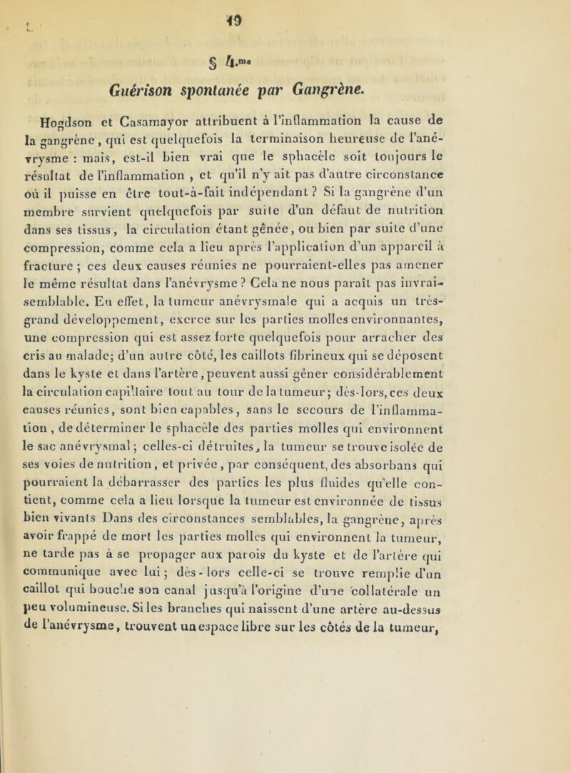 Guérison spontanée par Gangrène. Hogcison et Casamayor attribuent à rinflammallon la cause de la gangrène , qui est quelquefois la terminaison heureuse de l’ané- vrysme : mais, est-il bien vrai que le spliacèlc soit toujours le résultat de l’inflammation , et qu’il n’y ait pas d’autre circonstance où il puisse en cire tout-à-fait indépendant ? Si la gangrène d’un membre survient quelquefois par suite d’un défaut de nutrition dans ses tissus, la circulation étant gênée, ou bien par suite d’une compression, comme cela a lieu après l’application d’un appareil a fracture ; ces deux causes réunies ne pourraient-elles pas atnener le même résultat dans l’anévrysme ? Cela ne nous paraît pas invrai- semblable, Eu effet, la tumeur anévrysmale qui a acquis un très- grand développement, exerce sur les parties molles environnantes, une compression qui est assez forte quelquefois pour arracher des cris au maladej d’un autre côté, les caillots fibrineux qui se déposent dans le kyste et dans l’artère, peuvent aussi gêner considérablement la circulation capillaire tout au tour delatumeur; dès-lors,ces deux causes réunies, sont bien cajîables, sans le secours de l’inflamma- tion, de déterminer le sphacèle des parties molles qui environnent le sac anévrysmal; celles-ci détrulteSjla tumeur se trouve isolée de ses voies dénutrition, et privée, par conséquent, des absorbans qui pourraient la débarrasser des parties les plus fluides qu’elle con- tient, comme cela a lieu lorsque la tumeur est environnée de tissus bien vivants Dans des circonstances semblables, la gangrène, après avoir frappé de mort les parties molles qui environnent la tumeur, ne tarde pas à se propager aux patois du kyste et de l’artère qui communique avee lui; dès-lors celle-ci se trouve remplie d’un caillot qui bouche son canal jusqu’à l’origine d’une collatérale un peu volumineuse. Si les branches qui naissent d’une artère au-dessus de l’anévrysme, trouvent un espace libre sur les côtés de la tumeur,