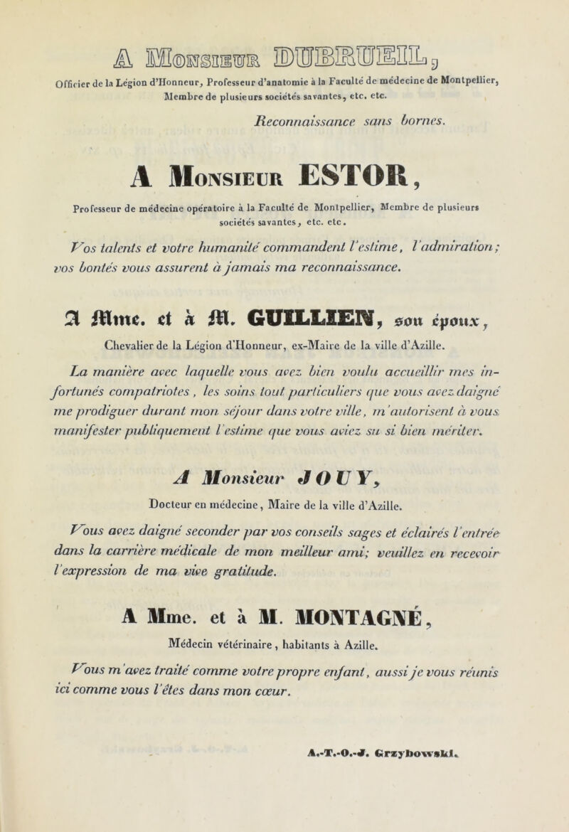 ini 9 [©HsnaiiE Officier de la Légion d’Honncur, Professeur d’anatomie à la Faculté de médecine de Montpellier, Membre de plusieurs sociétés savantes, etc. etc. Reconnaissance sans bornes. A Monsieur ESTOR, Professeur de médecine opératoire à la Faculté de Montpellier, Membre de plusieurs sociétés savantes, etc. etc. Vos talents et votre humanité commandent V estime, V admiration ; vos bontés vous assurent à jamais ma reconnaissance. ^ ict à jllr GITlLliSEilV ^ &oxx jf|ioux^ Chevalier de la Légion d'IIonneur, ex-Maire de la ville d’Azille. La manière avec laejudle vous avez bien voulu accueillir mes in- fortunés compatriotes , les soins tout particuliers que vous avez daigné me prodiguer durant mon séjour dans votre ville, rn’autorisent à vous manifester publiquement Vestime que vous aviez su si bien mériter. A Monsieur J O U Y y Docteur en médecine, Maire de la ville d’Azille. Vous avez daigné seconder par vos conseils sages et éclairés ienti'ée dans la carrière medicale de mon meilleur ami; veuillez en recevoir l’expression de ma vive gratitude. A Mme. et à M. MONTAGNE, Médecin vétérinaire, habitants à Azille. Vous m avez traité comme votre propre enfant, aussi je vous réunis ici comme vous l'êtes dans mon cœur. Cirsybo'ivskl..