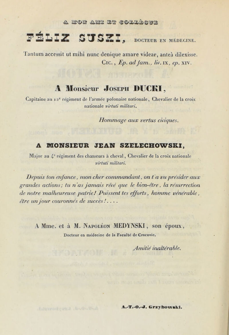 PÉLIZ SUSZI, DOCTEUR EN MEDECINE. Tantum accessit ut mihi nunc denique amare videar, anleà dilexisse. Cic., Ep. ad jam., liv, ix, ep. xiv. A Monsieur Joseph DUCKI, Capitaine au 12' régiment de l’armée polonaise nationale, Chevalier de la croix nationale virtuti militari. Hommage aux vertus civicpies. A MONSIEUR JEAN SZELEGHOWSKl, Major au 4'’ régiment des chasseurs à cheval, Chevalier de la croix nationale virtuti militari. Depuis ton enfance, mon cher commandant, on t ’a vu présider aux grandes actions; tu n’as jamais rêvé (jue le bien-être, la résurrection de notre malheureuse patriel Puissent tes efforts, homme vénérable, être un jour couronnés de succès !. ... A Mme. et à M. Napoléon MEDYNSKI , son époux, Docteur en médecine de la Faculté deCracorie. Amitié inaltérable. A.-T.-O.-J. €irzyboi;%’skf.