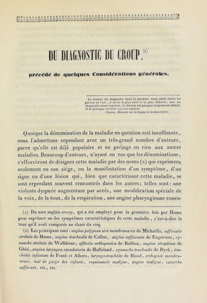 i DIÀfiKTIC Dll CROCP,' précédé de fioclancs Considérations grénérales. La science du diagnostic tient le premier rang entre toutes les parties de l’art, et en est la plus utile et la plus difficile ; sans un diagnostic exact et précis, ta théorie est presque toujours en défaut, et la pratique devient souvent infidèle. ( Louis, Mémoirt sur ie fonjus de la duTe-mire), Quoique la de'nomination de la maladie en question soit insuffisante , nous l’admettons cependant avec un très-grand nombre d’auteurs, parce qu’elle est déjà populaire et ne préjuge en rien aux autres maladies. Beaucoup d’auteurs, n’ayant en vue que les dénominations , s’efforcèrent de désigner cette maladie par des noms (2) qui expriment seulement ou son siège, ou la manifestation d’un symptôme, d’un signe ou d’une lésion qui, bien que caractérisant cette maladie, se sont cependant souvent rencontrés dans les autres; telles sont: une violente dyspnée augmentant par accès, une modification spéciale de la voix, de la toux, de la respiration , une angine pharyngienne couen- (1) Du mot anglais crort’ys, qui a été employé pour la première fois par Home pour exprimer un des symptômes caractéristiques de cette maladie, c’est-à-dire la toux qu’il avait comparée au chant du coq. (2) Les principaux sont : angina polyposa swe memhranacea de Michaëlis, suffocatio striduîa de Home, angina trachealis de Cullen, angine suffocante de Engslroen, cy- nanche stridula de Walhbone, affectio orthopneica Aq Baillou, angina strepitosa de Ghisi, angina laryngea exsudatoria de Huffeland , cynanche trachealis de Dyck , tra- cheitis infantum de Frank et Albers, laryngo-trachéite de Blaud, orthopnée membra- neuse, mal de gorge des enfants, esquinancie maligne, angine maligne, catarrhe suffocant, etc., etc.