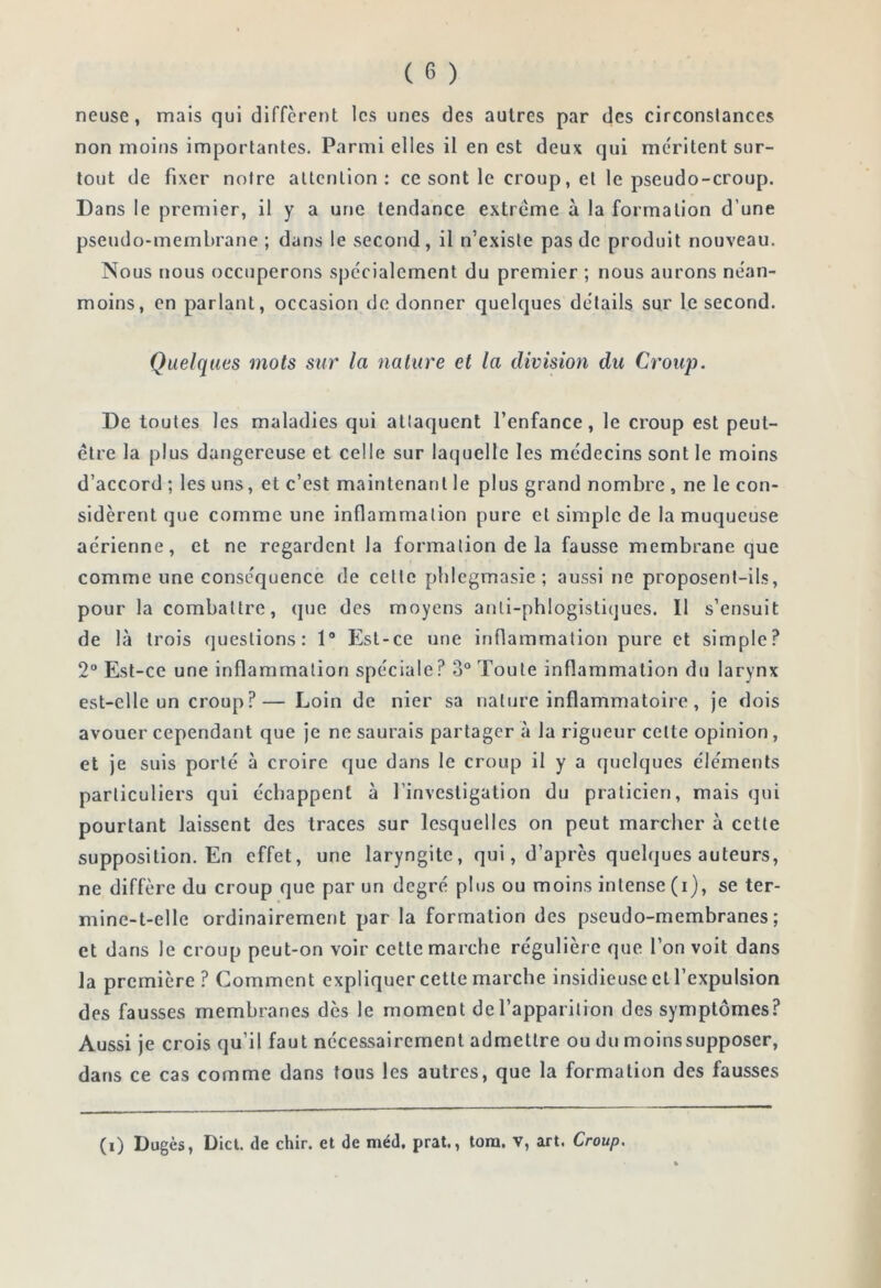 neuse, mais qui diffèrent les unes des autres par des circonstances non moins importantes. Parmi elles il en est deux qui méritent sur- tout de fixer notre allenlion : ce sont le croup, et le pseudo-croup. Dans le premier, il y a une tendance extrême à la formation d’une pseudo-membrane; dans le second, il n’existe pas de produit nouveau. Nous nous occuperons spécialement du premier ; nous aurons néan- moins, en parlant, occasion de donner quelques détails sur le second. Quelques mots sur la nature et la division du Croup. De toutes les maladies qui attaquent l’enfance, le croup est peut- être la plus dangereuse et celle sur laquelle les médecins sont le moins d’accord ; les uns, et c’est maintenant le plus grand nombre , ne le con- sidèrent que comme une inflammation pure et simple de la muqueuse aérienne, et ne regardent la formation de la fausse membrane que comme une conséquence de cette pblegmasie; aussi ne proposent-ils, pour la combattre, que des moyens anli-phlogistiques. Il s’ensuit de là trois questions: 1® Est-ce une inflammation pure et simple? 2“ Est-ce une inflammation spéciale ? 3° Toute inflammation du larynx est-elle un croup?— Loin de nier sa nature inflammatoire, je dois avouer cependant que je ne saurais partager à la rigueur celte opinion, et je suis porté à croire que dans le croup il y a quelques cléments particuliers qui échappent à l’investigation du praticien, mais qui pourtant laissent des traces sur lesquelles on peut marcher à cette supposition. En effet, une laryngite, qui, d’après quelques auteurs, ne diffère du croup que par un degré plus ou moins intense (i), se ter- mine-t-elle ordinairement par la formation des pseudo-membranes; et dans le croup peut-on voir cette marche régulière que l’on voit dans la première? Comment expliquer cette marche insidieuse cl l’expulsion des fausses membranes des le moment de l’apparition des symptômes? Aussi je crois qu’il faut nécessairement admettre ou du moinssupposer, dans ce cas comme dans tous les autres, que la formation des fausses