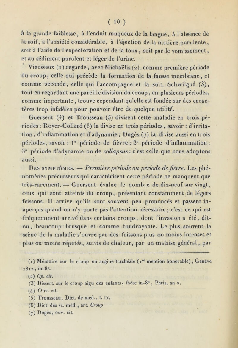 ( 10 ) à la grande faiblesse, à l’enduit muqueux de la langue, à l’absence de la soif, à l’anxiété considérable, à l’éjection de la matière purulente, soit à l’aide de l’expecloration et de la toux, soit par le vomissement, et au sédiment purulent et léger de l’urine. ^ieusseux (i) regarde, avec Michaëlis (2), comme première période du croup, celle qui précède la formation de la fausse membrane, et comme seconde, celle qui l’accompagne et la suit. Schwilgué (3), tout en regardant une pareille division du croup, en plusieurs périodes, comme importante, trouve cependant qu’elle est fondée sur des carac- tères trop infidèles pour pouvoir être de quelque utilité. Guersent (4) et Trousseau (5) divisent celte maladie en trois pé- riodes ; Royer-Collard (6) la divise en trois périodes, savoir ; d’irrita- tion, d’inflammation et d’adynamie; Dugès (7) la divise aussi en trois périodes, savoir: 1“ période de fièvre; 2“ période d’inflammation; ?)° période d’adynamie ou de collapsus: c’est celle que nous adoptons aussi. Des symptômes. — Premièj'e période ou période de fièvre. Les phé- nomènes précurseurs qui caractérisent cette période ne manquent que très-rarement. — Guersent évalue le nombre de dix-neuf sur vingt, ceux qui sont atteints du croup, présentant constamment de légers frissons. 11 arrive qu’ils sont souvent peu prononcés et passent in- aperçus quand on n’y porte pas l’attention nécessaire ; c’est ce qui est fréquemment arrivé dans certains croups, dont l’invasion a été, dit- on, beaucoup brusque et comme foudroyante. Le plus souvent la scène de la maladie s’ouvre par des frissons plus ou moins intenses et plus ou moins répétés, suivis de chaleur, par un malaise général, par (i) Mémoire sur le croup ou angine trachéale mention honorable), Genève 1812 , in-8“. (^2) Op. cit. (3) Dissert, sur le croup aigu des enfants ^ thèse in-8° , Paris, an x. (4) Ouv. cit. (5) Trousseau, Dict. de med., t. ix. (6) Dict. des sc. méd., art. Croup