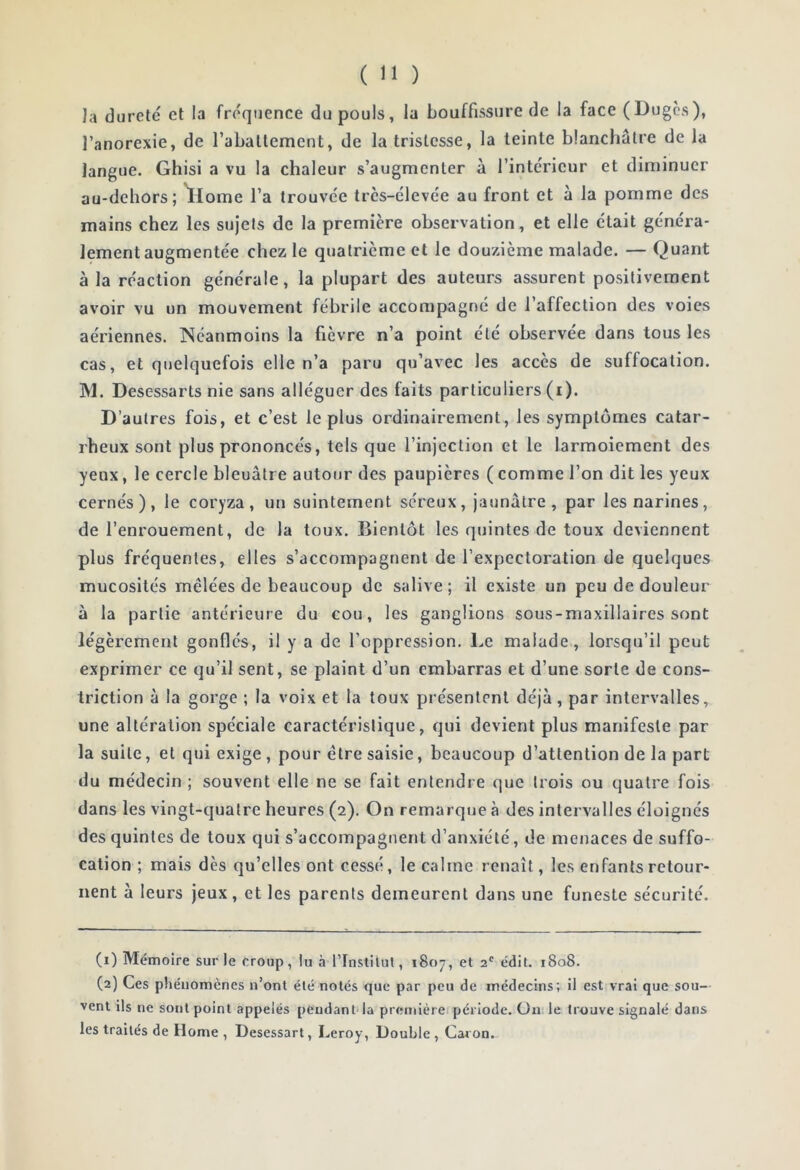 la dureté et la fréquence du pouls, la bouffissure de la face (Dugcs), l’anorexie, de l’abattement, de la tristesse, la teinte blanchâtre de la langue. Ghisi a vu la chaleur s’augmenter à l’intérieur et diminuer au-dehors; 'Home l’a trouvée très-élevée au front et à la pomme des mains chez les sujets de la première observation, et elle était généra- lement augmentée chez le quatrième et le douzième malade. — Quant à la réaction générale, la plupart des auteurs assurent positivement avoir vu un mouvement fébrile accompagné de l’affection des voies aériennes. Néanmoins la fièvre n’a point été observee dans tous les cas, et quelquefois elle n’a paru qu’avec les accès de suffocation. M. Desessarts nie sans alléguer des faits particuliers (i). D’a ulres fois, et c’est le plus ordinairement, les symptômes catar- rheux sont plus prononcés, tels que l’injection et le larmoiement des yeux, le cercle bleuâtre autour des paupières ( comme l’on dit les yeux cernés), le coryza, un suintement séreux, jaunâtre, par les narines, de l’enrouement, de la toux. Bientôt les quintes de toux deviennent plus fréquentes, elles s’accompagnent de l’expectoration de quelques mucosités mêlées de beaucoup de salive; il existe un peu de douleur à la partie antérieure du cou, les ganglions sous-maxillaires sont légèrement gonflés, il y a de l’oppression. Le malade, lorsqu’il peut exprimer ce qu’il sent, se plaint d’un embarras et d’une sorte de cons- triction à la gorge ; la voix et la toux présentent déjà, par intervalles, une altération spéciale caractéristique, qui devient plus manifeste par la suite, et qui exige , pour être saisie, beaucoup d’attention de la part du médecin ; souvent elle ne se fait entendre que trois ou quatre fois dans les vingt-quatre heures (2). On remarque à des intervalles éloignés des quintes de toux qui s’accompagnent d’anxiété, de menaces de suffo- cation ; mais dès qu’elles ont cessé, le calme renaît, les enfants retour- nent à leurs jeux, et les parents demeurent dans une funeste sécurité. (1) Mémoire sur le croup, lu à l’Instilul, 1807, et 2' édit. 1808. (2) Ces phénomènes n’ont été notés que par peu de médecins; il est vrai que sou- vent ils ne sont point appelés pendant* la premièrei période. On le trouve signalé dans les traités de Home , Desessart, Leroy, Double, Caron..