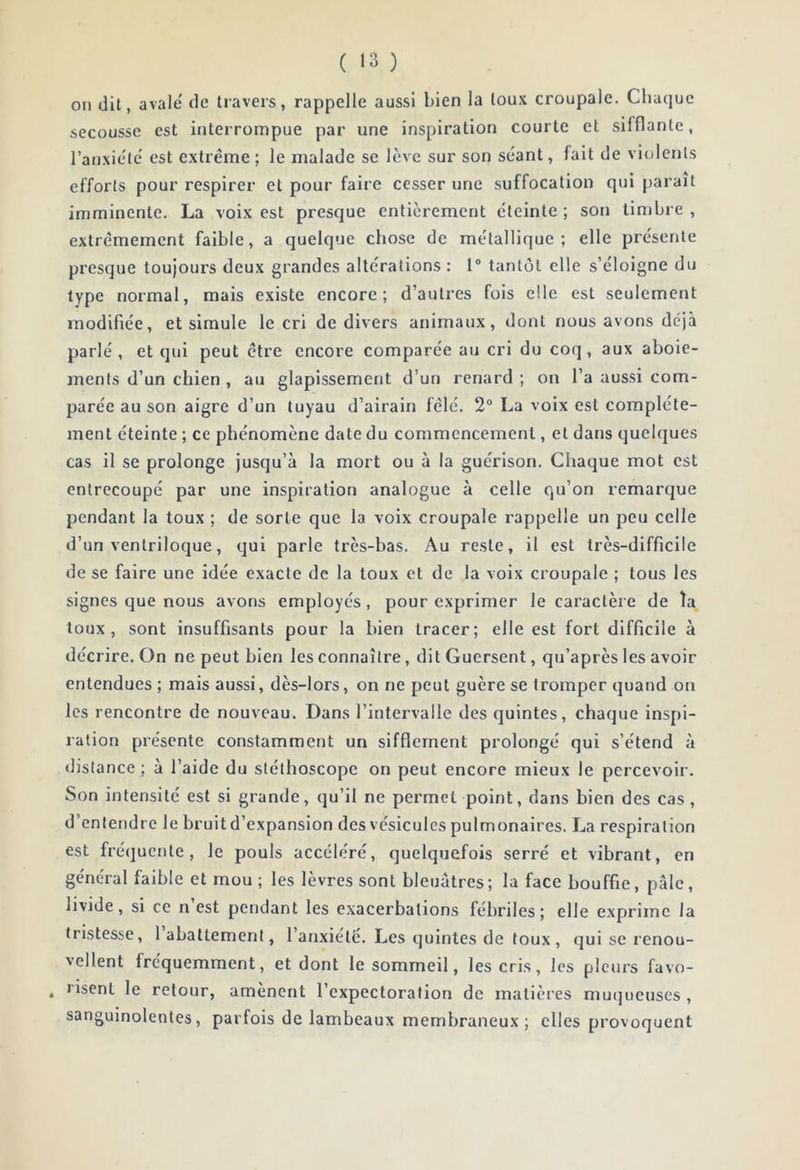 ( «3 ) on dit, avale de travers, rappelle aussi bien la toux croupale. Chaque secousse est interrompue par une inspiration courte et sifflante, l’anxie'tc est extrême ; le malade se lève sur son séant, fait de violents efforts pour respirer et pour faire cesser une suffocation qui parait imminente. La voix est presque entièrement éteinte; son timbre, extrêmement faible, a quelque chose de métallique; elle présente presque toujours deux grandes altérations : 1° tantôt elle s’éloigne du type normal, mais existe encore; d’autres fois elle est seulement modifiée, et simule le cri de divers animaux, dont nous avons déjà parlé , et qui peut être encore comparée au cri du coq, aux aboie- ments d’un chien , au glapissement d’un renard ; on l’a aussi com- parée au son aigre d’un tuyau d’airain fêlé. 2° La voix est complète- ment éteinte ; ce phénomène date du commencement, et dans quelques cas il se prolonge jusqu’à la mort ou à la guérison. Chaque mot est entrecoupé par une inspiration analogue à celle qu’on remarque pendant la toux ; de sorte que la voix croupale rappelle un peu celle d’un ventriloque, qui parle très-bas. Au reste, il est très-difficile de se faire une idée exacte de la toux et de la voix croupale ; tous les signes que nous avons employés, pour exprimer le caractère de îa toux, sont insuffisants pour la bien tracer; elle est fort difficile à décrire. On ne peut bien les connaître, dit Guersent, qu’après les avoir entendues ; mais aussi, dès-lors, on ne peut guère se tromper quand on les rencontre de nouveau. Dans l’intervalle des quintes, chaque inspi- ration présente constamment un sifflement prolongé qui s’étend à distance ; à l’aide du stéthoscope on peut encore mieux le percevoir. Son intensité est si grande, qu’il ne permet point, dans bien des cas, d’entendre le bruit d’expansion des vésicules pulmonaires. La respiration est fré(jucnte, le pouls accéléré, quelquefois serré et vibrant, en général faible et mou ; les lèvres sont bleuâtres; la face bouffie, pâle, livide, si ce n est pendant les exacerbations fébriles; elle exprime la tristesse, 1 abattement, l’anxielé. Les quintes de toux, qui se renou- vellent fréquemment, et dont le sommeil, les cris, les pleurs favo- , lisent le retour, amènent l’expectoration de matières mu(]ueuses , sanguinolentes, parfois de lambeaux membraneux; elles provoquent