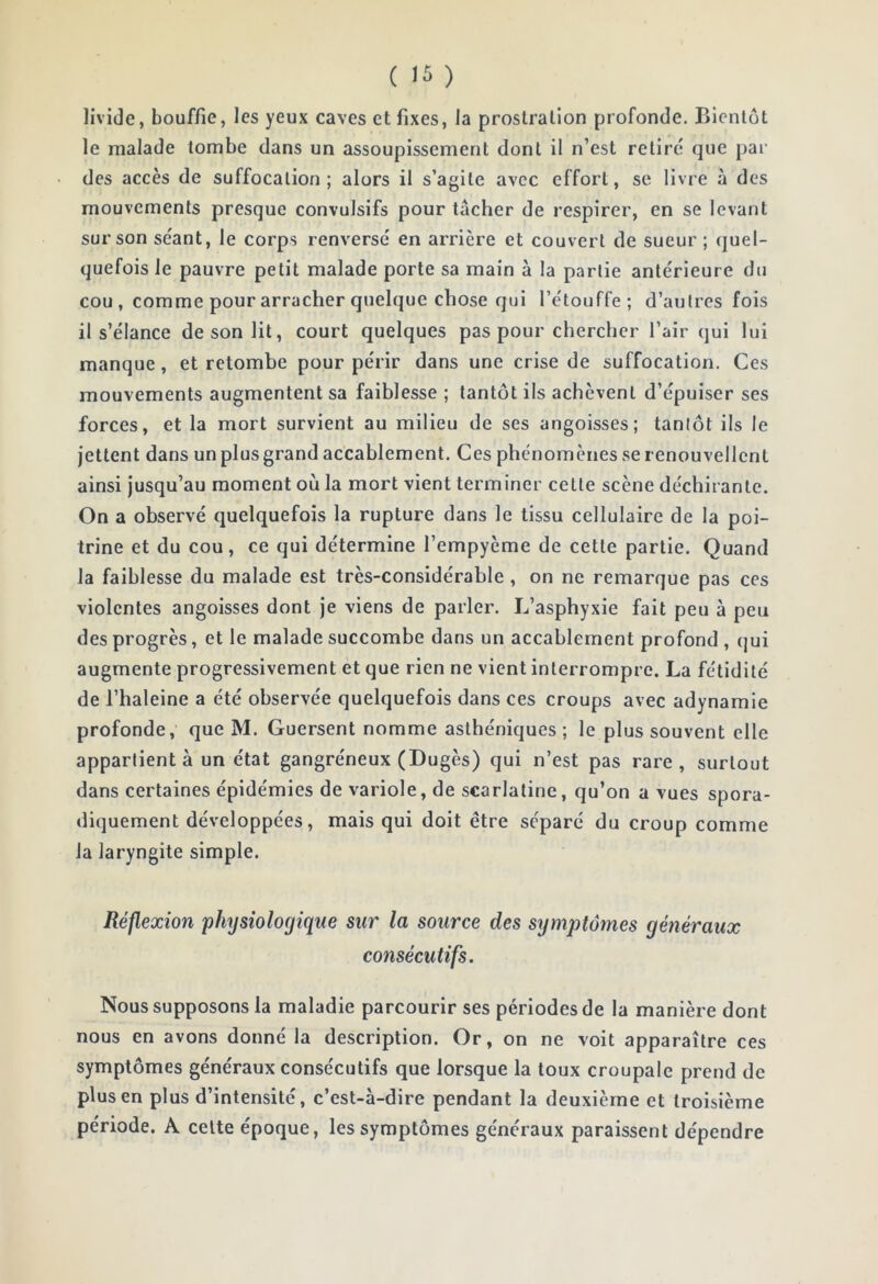 livide, bouffie, les yeux caves et fixes, la prostration profonde. Bientôt le malade tombe dans un assoupissement dont il n’est retiré que par des accès de suffocation; alors il s’agite avec effort, se livre à des mouvements presque convulsifs pour tâcher de respirer, en se levant sur son séant, le corps renversé en arrière et couvert de sueur ; quel- quefois le pauvre petit malade porte sa main à la partie antérieure du cou , comme pour arracher quelque chose qui l’étouffe; d’autres fois il s’élance de son lit, court quelques pas pour chercher l’air qui lui manque, et retombe pour périr dans une crise de suffocation. Ces mouvements augmentent sa faiblesse ; tantôt ils achèvent d’épuiser ses forces, et la mort survient au milieu de ses angoisses; tantôt ils le jettent dans un plus grand accablement. Ces phénomènes se renouvellent ainsi jusqu’au moment où la mort vient terminer cette scène déchirante. On a observé quelquefois la rupture dans le tissu cellulaire de la poi- trine et du cou, ce qui détermine l’empyème de cette partie. Quand la faiblesse du malade est très-considérable , on ne remarque pas ces violentes angoisses dont je viens de parler. L’asphyxie fait peu à peu des progrès, et le malade succombe dans un accablement profond , qui augmente progressivement et que rien ne vient interrompre. La fétidité de l’haleine a été observée quelquefois dans ces croups avec adynamie profonde, que M. Guersent nomme asthéniques ; le plus souvent elle appartient à un état gangréneux (Dugès) qui n’est pas rare, surtout dans certaines épidémies de variole, de scarlatine, qu’on a vues spora- diquement développées, mais qui doit être séparé du croup comme la laryngite simple. Réflexion physiologique sur la source des symptômes généraux consécutifs. Nous supposons la maladie parcourir ses périodes de la manière dont nous en avons donné la description. Or, on ne voit apparaître ces symptômes généraux consécutifs que lorsque la toux croupale prend de plus en plus d’intensité, c’est-à-dire pendant la deuxième et troisième période. A celte époque, les symptômes généraux paraissent dépendre