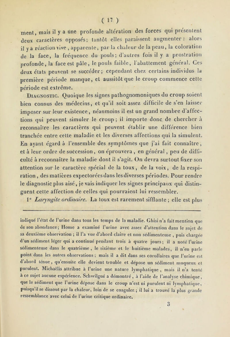 ment, mais il y a une profonde altération des forces qui présentent deux caractères opposés; tantôt elles paraissent augmenter: alors il y a réaction vive , apparente, par la chaleur de la peau, la coloration de la face, la fréquence du pouls; d’autres fois il y a prostration profonde, la face est pale, le pouls faillie, l’abattement général. Ces deux états peuvent se succéder; cependant chez certains individus la première période manque, et aussitôt que le croup commence cette période est extrême. Diagnostic. Quoique les signes pathognomoniques du croup soient bien connus des médecins, et qu’il soit assez difficile de s’en laisser imposer sur leur existence, néanmoins il est un grand nombre d’affec- tions qui peuvent simuler le croup ; il importe donc de chercher à reconnaître les caractères qui peuvent établir une différence bien tranchée entre cette maladie et les diverses affections qui la simulent. En ayant égard à l’ensemble des symptômes que j’ai fait connaître, cl à leur ordre de succession , on éprouvera , en général , peu de diffi- culté à reconnaître la maladie dont il s’agit. On devra surtout fixer son attention sur le caractère spécial de la toux, de la voix, de la respi- ration , des matières expectorées dans les diverses périodes. Pour rendre le diagnostic plus aisé, je vais indiquer les signes principaux qui distin- guent celle affection de celles qui pourraient lui ressembler. 1° Laryngite ordinaire. La toux est rarement sifflante ; elle est plus indiqué l’état de l’urine dans tous les temps de la maladie. Ghisi n’a fait mention que de son abondance ; Home a examiné l’urine avec assez d’attention dans le sujet de sa deuxième observation ; il l’a vue d’abord claire et non sédimenteuse , puis chargée d’un sédiment léger qui a continué pendant trois à quatre jours; il a noté l’urine sédimenteuse dans le quatrième, le sixième et le huitième malades, il n’en parle point dans les autres observations ; mais il a dit dans ses corollaires que l’urine est d abord ténue, qu ensuite elle devient trouble et dépose un sédiment muqueux cl purulent. Mlchaëlis attribue à l’urine une nature lymphatique , mais il n’a tenté à ce sujet aucune expérience. Schwilgué a démontré , à l’aide de l’analyse chimique, que le sédiment que l’urine dépose dans le croup n’est ni purulent ni lymphatique, puisqu’il se dissout par la chaleur, loin de se coaguler ; il lui a trouvé la plus grande ressemblance avec celui de l’urine critique ordinaire. 3