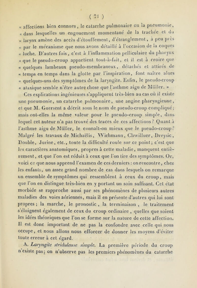 ( ) « affections bien connues , le catarrhe pulmonaire ou la pneumonie, « dans lesquelles un engouement momentané de la trachée et du « larynx amène des accès d’étouffement, d’étranglement, à peu près « par le mécanisme que nous avons détaillé à l’occasion de la co<|ues « luche. D’autres fois , c’est à l’inflammation pclliculaire du pharynx a que le pseudo-croup appartient tout-à-fait, et il est à croire que «quelques lambeaux pseudo-membraneux, détachés et attirés de « temps en temps dans la glotte par l’inspiration, font naître alors « quelques-uns des symptômes de la laryngite. Enfin, le pseudo-croup « ataxique semble n’élre autre chose que l’asthme aigu de Miiller. » Ces explications ingénieuses s’appliquent très-bien au cas où il existe une pneumonie, un catarrhe pulmonaire, une angine pharyngienne, et que M. Guersent a décrit sous le nom de pseudo-croup compliqué; mais ont-elles la meme valeur pour le pseudo-croup sim[)le, dans lequel cet auteur n’a pas trouvé des traces de ces affections ? Quant à l’asthme aigu de MlilIcr, le connaît-on mieux (jue le pseudo-croup? IMalgré les travaux de Micha'élis, Wichmann , Clnvilluer, Dreysic , Double, Jurine, etc., toute la difficulté roule sur ce point; c’est que les caractères anatomiques, propres à cette maladie, manijuent entiè- rement , et que l’on est réduit à ceux que l’on tire des symptômes. Or, voici ce que nous apprend l’examen de ces derniers : on rencontre, cheüi les enfants, un assez grand nombre de cas dans lesquels on remarque un ensemble de symptômes qui ressemblent à ceux du croup, mais que l’on en distingue très-bien en y portant un soin suffisant. Cet état morbide se rapproche aussi par ses phénomènes de plusieurs autres maladies des voies aériennes, mais il en présente d’autres qui lui sont propres ; la marche, le pronostic , la terminaison , le traitement s’éloignent également de ceux du croup ordinaire , ijuellcs que soient les idées théoriques que l’on se forme sur la nature de cette affection. II est donc important de ne pas la confondre avec celle qui nous occupe, et nous allons nous efforcer de donner les moyens d’éviter toute erreur à cet égard. A. Laryngite striduleuse simple. La première période du croup n existe pas ; on n’observe pas les premiers phénomènes du catarrhe