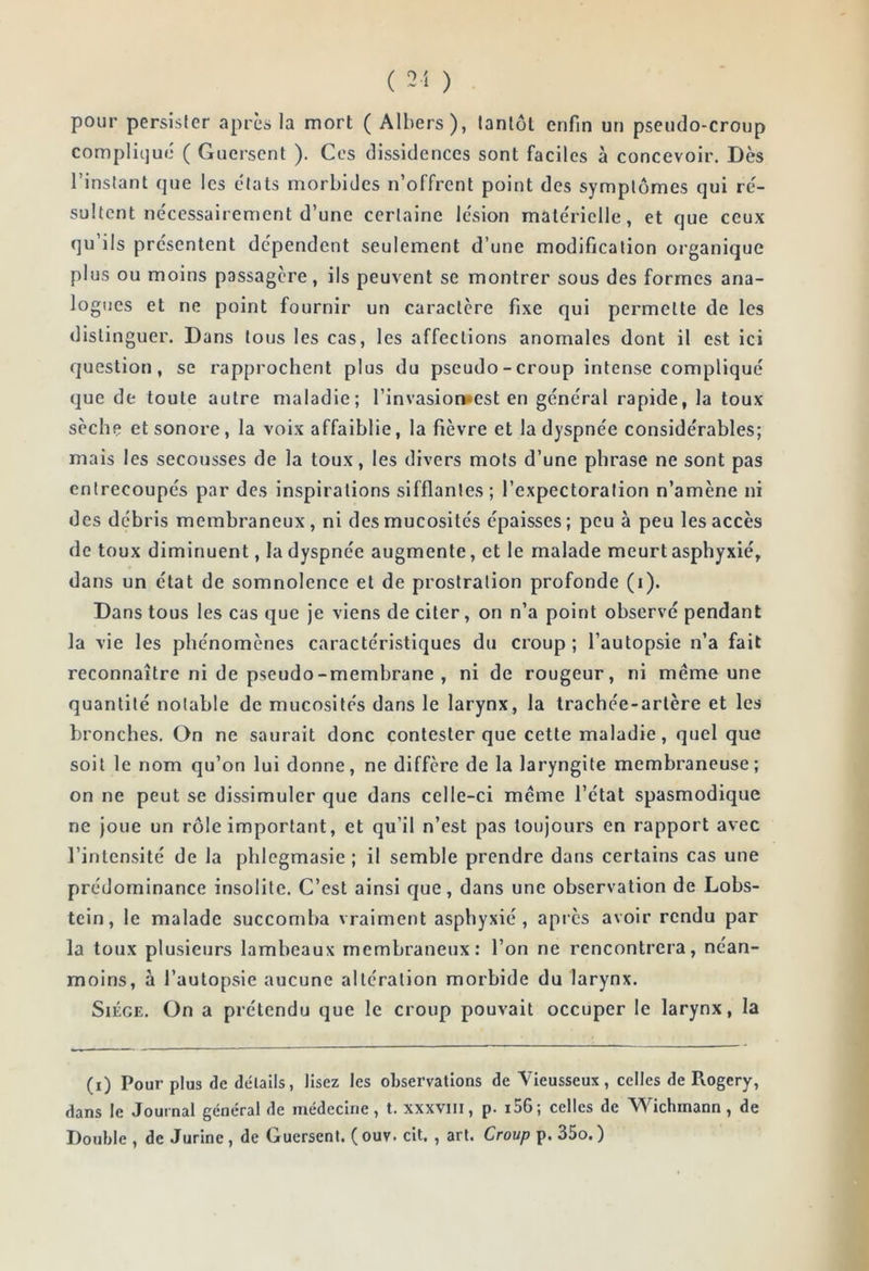 pour persister après la mort ( Albers), tantôt enfin un pseudo-croup compliqué ( Guerscnt ). Ces dissidences sont faciles à concevoir. Dès l’instant que les états morbides n’offrent point des symptômes qui ré- sultent nécessairement d’une certaine lésion matérielle, et que ceux qu’ils présentent dépendent seulement d’une modification organique plus ou moins passagère, ils peuvent se montrer sous des formes ana- logues et ne point fournir un caractère fixe qui permette de les distinguer. Dans tous les cas, les affections anomales dont il est ici question, se rapprochent plus du pseudo - croup intense compliqué que de toute autre maladie; l’invasion*est en général rapide, la toux sèche et sonore, la voix affaiblie, la fièvre et la dyspnée considérables; mais les secousses de la toux, les divers mots d’une phrase ne sont pas entrecoupés par des inspirations sifflantes; l’expectoration n’amène ni des débris membraneux, ni des mucosités épaisses; peu à peu les accès de toux diminuent, la dyspnée augmente, et le malade meurt asphyxié, dans un état de somnolence et de prostration profonde (i). Dans tous les cas que je viens de citer, on n’a point observé pendant la vie les phénomènes caractéristiques du croup; l’autopsie n’a fait reconnaître ni de pseudo-membrane , ni de rougeur, ni meme une quantité notable de mucosités dans le larynx, la trachée-artère et les bronches. On ne saurait donc contester que cette maladie, quel que soit le nom qu’on lui donne, ne diffère de la laryngite membraneuse; on ne peut se dissimuler que dans celle-ci même l’état spasmodique ne Joue un rôle important, et qu’il n’est pas toujours en rapport avec l’intensité de la phlcgmasie ; il semble prendre dans certains cas une prédominance insolite. C’est ainsi que, dans une observation de Lobs- tein, le malade succomba vraiment asphyxié, apiès avoir rendu par la toux plusieurs lambeaux membraneux: l’on ne rencontrera, néan- moins, à l’autopsie aucune altération morbide du larynx. Siège. On a prétendu que le croup pouvait occuper le larynx, la (i) Pour plus de détails, lisez les observations de Vieusseux, celles de Rogery, dans le Journal général de médecine, t. xxxviii, p. i56; celles de Wichmann, de Double , de Jurine, de Guersent. ( ouv. cit. , art. Croup p. 35o.)