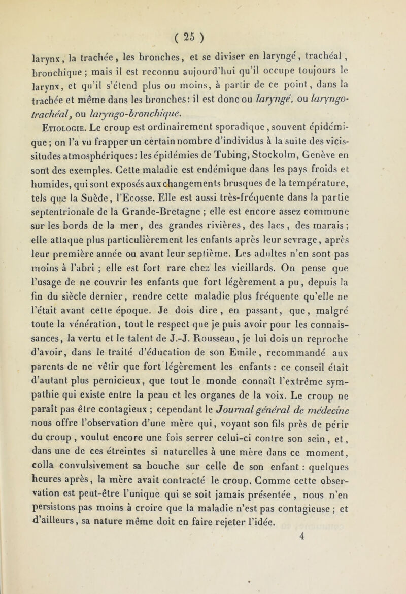 larynx, la trachée, les bronches, et se diviser en laryngé, trachéal , bronchique ; mais il est reconnu aujourd’hui qu’il occupe toujours le larynx, et qu’il s’étend plus on moins, à partir de ce point, dans la trachée et meme dans les bronches: il est donc ou laryngé, ou laryngo- trachéal, ou laryngo-bronchique. Etiologie. Le croup est ordinairement sporadique, souvent épidémi- que ; on l’a vu frapper un certain nombre d’individus à la suite des vicis- situdes atmosphériques: les épidémies de Tubing, Stockolm, Genève en sont des exemples. Cette maladie est endémique dans les pays froids et humides, qui sont exposés aux changements brusques de la température, tels que la Suède, l’Ecosse. Elle est aussi très-fréquente dans la partie septentrionale de la Grande-Bretagne ; elle est encore assez commune sur les bords de la mer, des grandes rivières, des lacs, des marais; elle attaque plus particulièrement les enfants après leur sevrage, après leur première année ou avant leur septième. Les adultes n’en sont pas moins à l’abri ; elle est fort rare chez les vieillards. On pense que l’usage de ne couvrir les enfants que fort légèrement a pu, depuis la fin du siècle dernier, rendre cette maladie plus fréquente qu’elle ne l’était avant celle époque. Je dois dire, en passant, que, malgré toute la vénération, tout le respect que je puis avoir pour les connais- sances, la vertu et le talent de J.-J. Rousseau, je lui dois un reproche d’avoir, dans le traité d’éducation de son Emile, recommandé aux parents de ne vêtir que fort légèrement les enfants : ce conseil était d’autant plus pernicieux, que tout le monde connaît l’extrême sym- pathie qui existe entre la peau et les organes de la voix. Le croup ne paraît pas être contagieux ; cependant le Journalgénéral de médecine nous offre l’observation d’une mère qui, voyant son fils près de périr du croup , voulut encore une fois serrer celui-ci contre son sein, et, dans une de ces étreintes si naturelles à une mère dans ce moment, colla convulsivement sa bouche sur celle de son enfant : quelques heures apres, la mère avait contracté le croup. Comme celte obser- vation est peut-être l’unique qui se soit jamais présentée , nous n’en persistons pas moins à croire que la maladie n’est pas contagieuse ; et d’ailleurs, sa nature même doit en faire rejeter l’idée. 4