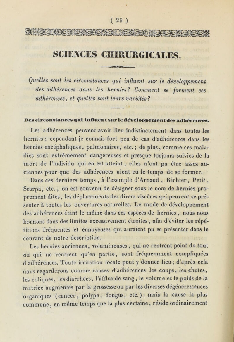 SCIEi\CES CHIRURGICALES. Quelles sont les circonstances qui influent sur le développement des adhérences dans les hernies? Comment se forme7it ces adhéretices, et quelles sont leurs variétés? JDos circonstances qui influent sur le développement des adhérences. Les adhérences peuvent avoir lieu indistinctement dans toutes les hernies ; cependant je connais fort peu de cas d’adhérences dans les hernies encéphaliques, pulmonaires, etc.; de plus, comme ces mala- dies sont extrêmement dangereuses et presque toujours suivies de la mort de l’individu qui en est atteint, elles n’ont pu être assez an- ciennes pour que des adhérences aient eu le temps de se former. ' Dans ces derniers temps , à l’exemple d’Arnaud , Richter, Petit, Scarpa, etc., on est convenu de désigner sous le nom de hernies pro- prement dites, les déplacements des divers viscères qui peuvent se pré- senter à toutes les ouvertures naturelles. Le mode de développement des adhérences étant le même dans ces espèces de hernies, nous nous bornons dans des limites excessivement étroites, afin d’éviter les répé- titions fréquentes et ennuyeuses qui auraient pu se présenter dans le courant de notre description. Les hernies anciennes, volumineuses, qui ne rentrent point du tout ou qui ne rentrent qu’en partie, sont fréquemment compliquées d’adhérences. Toute irritation locale peut y donner lieu; d’après cela nous regarderons comme causes d’adhérences les coups, les chutes, les coliques, les diarrhées, l’afflux de sang, le volume et le poids de la matrice augmentés par la grossesse ou par les diverses dégénérescences organiques (cancer, polype, fongus, etc.); mais la cause la plus commune, en même temps que la plus certaine, réside ordinairement