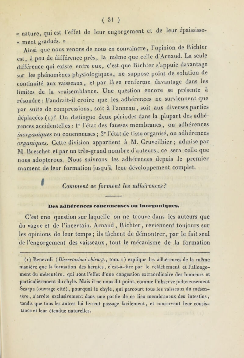 « nature, qui est l’effet de leur engorgement et de leur epaisslsse- « ment gradués. » Ainsi que nous venons de nous en convaincre, l’opinion de Piichter est, à peu de différence près, la meme que celle d Arnaud. La seule différence qui existe entre eux, c’est que Ricliler s appuie davantage sur les phénomènes physiologiques, ne suppose point de solution de continuité aux vaisseaux, et par là se renferme davantage dans les limites de la vraisemblance. Une question encore se présente à résoudre : Faudrait-il croire que les adhérences ne surviennent que par suite de compressions, soit a l’anneau, soit aux diverses parties déplacées (O^ distingue deux périodes dans la plupart des adhé- rences accidentelles : 1 l’état des fausses membranes, ou adhérences iriorgcinicjues ou couenneuses ) 2® l’etat de tissu organise, ou adhérences 'organiques. Cette division appartient à M. Gruveilhier ; admise par M. Breschet et par un très-grand nombre d’auteurs, ce sera celle que nous adopterous. Nous suivrons les adhérences depuis le premier moment de leur formation Jusqu’à leur développement complet. ^ Comment se forment les adhérences? Dos adhérences couenneuses ou Inorganiques. C’est une question sur laquelle on ne trouve dans les auteurs que du vague et de l’incertain. Arnaud , Richter, reviennent toujours sur les opinions de leur temps ; ils tachent de démontrer, par le fait seul de l’engorgement des vaisseaux, tout le mécanisme de la formation (i) BenevoU {Dissertazioni chiriirg,, tom. i) explique les adhérences de la même manière que la formation des hernies, c’est-à-dire par le relâchement et l’allonge- ment du mésentère, qui sont l’effet d’une congestion extraordinaire des humeurs et particulièrement du chyle. Mais il ne nous dit point, comme l’observe judicieusement Scarpa (ouvrage cité), pourquoi le chyle, qui parcourt tous les vaisseaux du mésen- tère , s’arrête exclusivement dans une partie de ce lien membraneux des intestins, tandis que tous les autres lui livrent passage facilement, et conservent leur consis- tance et leur étendue naturelles.