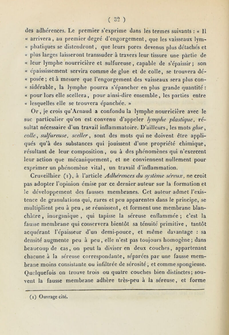 des adhe'rences. Le premier s’exprime dans lés termes suivants ; « Il « arrivera, au premier degre' d’engorgement, que les vaisseaux lym- « phatiques se distendront, que leurs pores devenus plus détache's et « plus larges laisseront transsuder à travers leur tissure une partie de « leur lymphe nourricière et sulfureuse, capable de s’e'paissir ; son « épaississement servira comme de glue et de colle, se trouvera dc- « posée ; et à mesure que l’engorgement des vaisseaux sera plus con- tt sidérable, la lymphe pourra s’épancher en plus grande quantité : « pour lors elle scellera, pour ainsi-dire ensemble, les parties entre « lesquelles elle se trouvera épanchée. » Or, je crois qu’Arnaud a confondu la lymphe nourricière avec le suc particulier qu’on est convenu d’appeler lymphe plastique, ré- sultat nécessaire d’un travail inflammatoire. D’ailleurs, les mots glue ^ colle ^ sulfureuse, sceller^ sont des mots qui ne doivent être appli- qués qu’à des substances qui jouissent d’une propriété chimique, résultant de leur composition, ou à des phénomènes qui n’exercent leur action que mécaniquement, et ne conviennent nullement pour exprimer un phénomène vital, un travail d’inflammation. Cruveilhicr (i), à l’article Adhérences du système séreux, ne croit pas adopter l’opinion émise par ce dernier auteur sur la formation et le développement des fausses membranes. Cet auteur admet l’exis- tence de granulations qui, rares et peu apparentes dans le principe, se multiplient peu à peu , se réunissent, et forment une membrane blan- châtre , inorganique , qui tapisse la séreuse enflammée ; c’est la fausse membrane qui conservera bientôt sa ténuité primitive , tantôt acquérant l’épaisseur d’un demi-pouce, et même davantage : sa densité augmente peu à peu, elle n’est pas toujours homogène; dans beaucoup de cas, on peut la diviser en deux couches, appartenant chacune à la séreuse correspondante, séparées par une fausse mem- brane moins consistante ou infiltrée de sérosité , et comme spongieuse. Quelquefois on trouve trois ou quatre couches bien distinctes; sou- vent la fausse membrane adhère très-peu à la séreuse, et forme (i) Ouvrage cité.