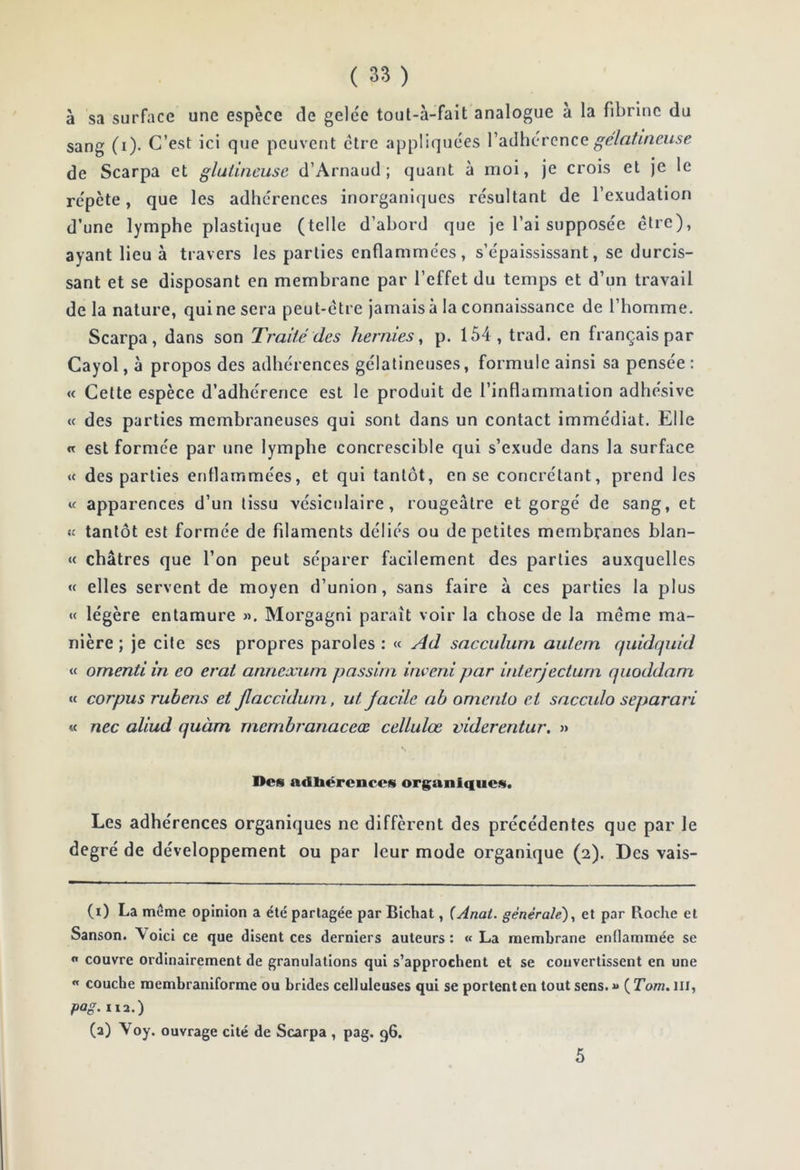 ( 3» ) à sa surface une espèce de gele'c tout-à-fait analogue à la fibrine du sang (i). C’est ici que peuvent ctre appliquées gélatineuse de Scarpa et gluiineuse d’Arnaud; quant à moi, je crois et je le répète, que les adhérences inorganiques résultant de l’exudation d’une lymphe plastique (telle d’abord que je l’ai supposée être), ayant lieu à travers les parties enflammées, s’épaississant, se durcis- sant et se disposant en membrane par l’effet du temps et d’un travail de la nature, qui ne sera peut-être jamais à la connaissance de l’homme. Scarpa, dans son Traité des hernies, p. 154, trad. en français par Cayol, à propos des adhérences gélatineuses, formule ainsi sa pensée : « Cette espèce d’adhérence est le produit de l’inflammation adhésive « des parties membraneuses qui sont dans un contact immédiat. Elle « est formée par une lympbe concrescible qui s’exude dans la surface « des parties enflammées, et qui tantôt, en se concrélant, prend les « apparences d’un tissu vésiculaire, rougeâtre et gorgé de sang, et tantôt est formée de filaments déliés ou de petites membranes blan- « châtres que l’on peut séparer facilement des parties auxquelles « elles servent de moyen d’union, sans faire à ces parties la plus « légère entamure ». Morgagni paraît voir la chose de la même ma- nière ; je cite ses propres paroles : « Ad sacculum autem quidquid « omenti in eo erat annexum passiin inveni par interjecturn qiioddam « corpus rubens et jlacciduin, ut Jacile ah omenio ci sacculo separari « nec aliud quàm rncmbranaceœ cellulœ viderentur, » Des adbérencos organiques. Les adhérences organiques ne diffèrent des précédentes que par le degré de développement ou par leur mode organique (2). Des vais- (i) La même opinion a été partagée par Bichat, (Anal, générale), et par Roche et Sanson. Voici ce que disent ces derniers auteurs: « La membrane enflammée se n couvre ordinairement de granulations qui s'approchent et se convertissent en une « couche raembraniforme ou brides celluleuses qui se portent en tout sens.» {Tom. ni, pag. lia.) (a) Voy. ouvrage cité de Scarpa , pag. g6. 5