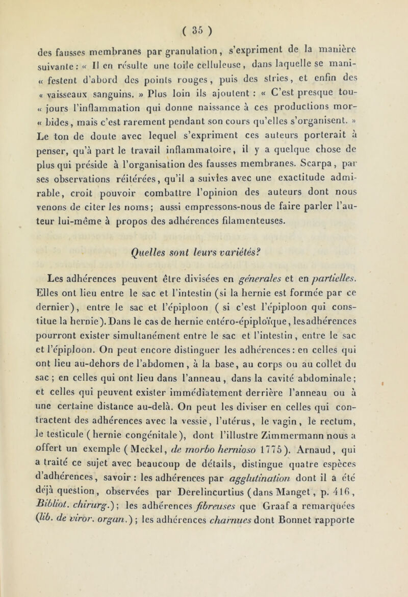 des fausses membranes par granulation, s’expriment de la manière suivante: « Il en résulte une toile celluleuse, dans laquelle se mani- « fesfent d’abord des points rouges, puis des stries, et enfin des « vaisseaux sanguins. » Plus loin ils ajoutent : « C’est presque tou- « jours l’inflammation qui donne naissance à ces productions mor- « bides, mais c’est rarement pendant son cours qu’elles s’organisent. >> Le ton de doute avec lequel s’expriment ces auteurs porterait à penser, qu’à part le travail inflammatoire, il y a quelque chose de plus qui préside à l’organisation des fausses membranes. Scarpa, par ses observations réitérées, qu’il a suivies avec une exactitude admi- rable, croit pouvoir combattre l’opinion des auteurs dont nous venons de citer les noms; aussi empressons-nous de faire parler l’au- teur lui-même à propos des adhérences filamenteuses. Quelles sont leurs variétés? Les adhérences peuvent être divisées en generales et en partielles. Elles ont lieu entre le sac et l’intestin (si la hernie est formée par ce dernier), entre le sac et l’épiploon (si c’est l’épiploon qui cons- titue la hernie). Dans le cas de hernie entéro-épiploïque, lesadhérences pourront exister simultanément entre le sac et l’intestin, entre le sac et l’épiploon. On peut encore distinguer les adhérences: en celles qui ont lieu au-dehors de l’abdomen, à la base, au corps ou au collet du sac ; en celles qui ont lieu dans l’anneau, dans la cavité abdominale; et celles qui peuvent exister immédiatement derrière l’anneau ou à une certaine distance au-delà. On peut les diviser en celles qui con- tractent des adhérences avec la vessie, l’utérus, le vagin, le rectum, le testicule ( hernie congénitale), dont l’illustre Zimmermann nous a offert un exemple (Meckel, de morbo hernioso 1775). Arnaud, qui a traité ce sujet avec beaucoup de détails, distingue quatre espèces d adhérences, savoir: lesadhérences par agglutination dont il a été déjà question, observées par Derelincurtius (dans Manget, p. 416 , Hibliot. clnnirg.^\ les adhérences fibreuses que Graaf a remarquées (lib. de viror. organ.) ; les adhérences charnues àotil Bonnet rapporte