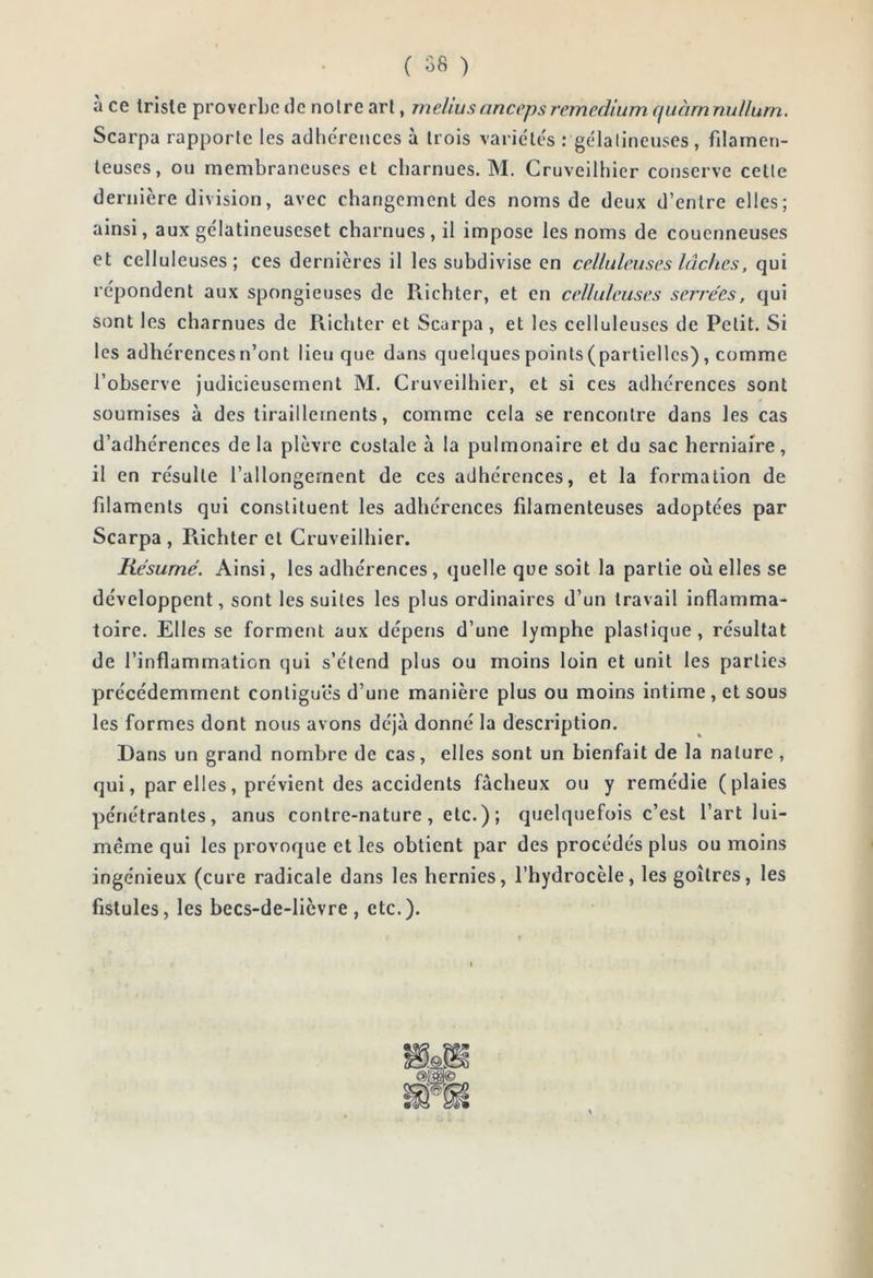 ( 58 ) a ce triste proverbe de noire art, mehusanccpsremediiim (jiiàrnnuUurn. Scarpa rapporte les adhe'rences à trois variétés : gélatineuses, filamen- teuses, ou membraneuses et charnues. M. Cruveilhier conserve celle deriiicre division, avec changement des noms de deux d’entre elles; ainsi, aux gélatineuseset charnues, il impose les noms de couenneuses et celluleuses; ces dernières il les subdivise en celluleuses lâches, qui répondent aux spongieuses de Piichter, et en celluleuses serrées, qui sont les charnues de Richter et Scarpa , et les celluleuses de Petit. Si les adhérences n’ont lieu que dans quelques points (partielles) , comme l’observe judicieusement M. Cruveilhier, et si ces adhérences sont soumises à des tiraillements, comme cela se rencontre dans les cas d’adhérences de la plèvre costale à la pulmonaire et du sac herniaire, il en résulte l’allongement de ces adhérences, et la formation de filaments qui constituent les adhérences filamenteuses adoptées par Scarpa , Richter et Cruveilhier. Résumé. Ainsi, les adhérences, quelle que soit la partie où elles se développent, sont les suites les plus ordinaires d’un travail inflamma- toire. Elles se forment aux dépens d’une lymphe plastique, résultat de l’inflammation qui s’étend plus ou moins loin et unit les parties précédemment contiguës d’une manière plus ou moins intime, et sous les formes dont nous avons déjà donné la description. Dans un grand nombre de cas, elles sont un bienfait de la nature, qui, par elles, prévient des accidents fâcheux ou y remédie (plaies pénétrantes, anus contre-nature, etc.); quelquefois c’est l’art lui- même qui les provoque et les obtient par des procédés plus ou moins ingénieux (cure radicale dans les hernies, l’hydrocèle, les goitres, les fistules, les becs-de-lièvre , etc.).