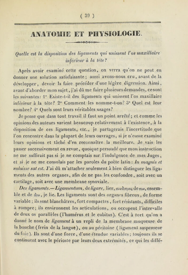 t ( 30 ) AXATOMIE ET PHYSIOLOGIE. Quelle est la disposition des ligaments cpd miissenl l’os maxillaire inférieur à la tête ? Après avoir examine celte question, on verra qu’on ne peut en donner une solution satisfaisante; aussi avons-nous cru , avant de la développer, devoir la faire précéder d’une légère digression. Ainsi, avant d’aborder mon sujet, j’ai dû me faire plusieurs demandes, ce sont les suivantes: 1 Existe-t-il des ligaments qui unissent l’os maxillaire inférieur à la tète? 2“ Comment les nomme-l-on? 3“ Quel est leur nombre.^ 4“ Quels sont leurs véritables usages? Je pense que dans tout travail il faut un point arrêté; et comme les opinions des auteurs varient beaucoup relativement à l’existence, à la disposition de ces ligaments, etc., je partagerais l’incertitude que l’on rencontre dans la plupart de leurs ouvrages, si je n’eusse examiné leurs opinions et tâché d’en reconnaître la meilleure. Je vais les passer successivement en revue, quoique persuadé que mon instruction ne me suffirait pas si je ne comptais sur l’indulgence de mes Juges, et si je ne me consolais par les paroles du poète latin: Iri magnis et voluisse sat est. J’ai dû m’attacher seulement à bien distinguer les liga- ments des autres organes, afin de ne pas les confondre, soit avec un cartilage, soit avec une membrane synoviale. Des ligaments.—Ligamentum, ùeligare, lier, deauv, ensem- ble et de (5£w , je lie. Les ligaments sont des organes fibreux , de forme variable ; ils sont blanchâtres, fort compactes , fort résistants, difficiles à rompre; ils environnent les articulations, ou occupent l’intervalle de deux os parallèles (l’humérus et le cubitus). C’est à tort qu’on a donné le nom de ligament à un repli de la membrane muqueuse de la bouche (frein de la langue), ou au péritoine ( ligament suspenseur du foie). Ils sont d’une force , d’une étendue variables ; toujours ils se continuent avec le périoste par leurs deux extrémités, ce qui les diffé-