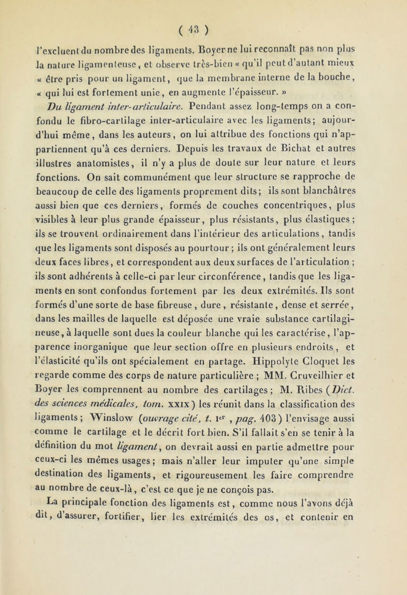 ( ) l’excluent du nombre des ligaments. Boyer ne lui reconnaît pas non plus la nature ligamenteuse, et observe très-bien « qu’il peut d’autant mieux U être pris pour un ligament, que la membrane interne de la bouche, « qui lui est fortement unie, en augmente l’épaisseur. » Du ligament inter-articulaire. Pendant assez long-temps on a con- fondu le fibro-carlilage inter-articulaire avec les ligaments; aujour- d’hui même, dans les auteurs, on lui attribue des fonctions qui n’ap- partiennent qu’à ces derniers. Depuis les travaux de Bicbat et autres illustres anatomistes, il n’y a plus de doute sur leur nature et leurs fonctions. On sait commune'ment que leur structure se rapproche de beaucoup de celle des ligaments proprement dits; ils sont blanchâtres aussi bien que ces derniers, formés de couches concentriques, plus visibles à leur plus grande épaisseur, plus résistants, plus élastiques; ils se trouvent ordinairement dans l’intérieur des articulations, tandis que les ligaments sont disposés au pourtour ; ils ont généralement leurs deux faces libres, et correspondent aux deux surfaces de l’articulation ; ils sont adhérents à celle-ci par leur circonférence, tandis que les liga- ments en sont confondus fortement par les deux extrémités. Ils sont formés d’une sorte de base fibreuse , dure , résistante, dense et serrée, dans les mailles de laquelle est déposée une vraie substance cartilagi- neuse, à laquelle sont dues la couleur blanche qui les caractérise, l’ap- parence inorganique que leur section offre en plusieurs endroits, et l’élasticité qu’ils ont spécialement en partage. Hippolyte Cloquet les regarde comme des corps de nature particulière ; MM. Gruveilhier et Boyer les comprennent au nombre des cartilages; M. Ribes (D/c/. des sciences médicales, tom. xxix) les réunit dans la classification des ligaments; Winslow {ouvrage cité, t. P* , pag. 403) l’envisage aussi comme le cartilage et le décrit fort bien. S’il fallait s’en se tenir à la définition du mot ligament., on devrait aussi en partie admettre pour ceux-ci les mêmes usages; mais n’aller leur imputer qu’une simple destination des ligaments, et rigoureusement les faire comprendre au nombre de ceux-là, c’est ce que je ne conçois pas. La principale fonction des ligaments est, comme nous l’avons déjà dit, d’assurer, fortifier, lier les extrémités des os, et contenir en