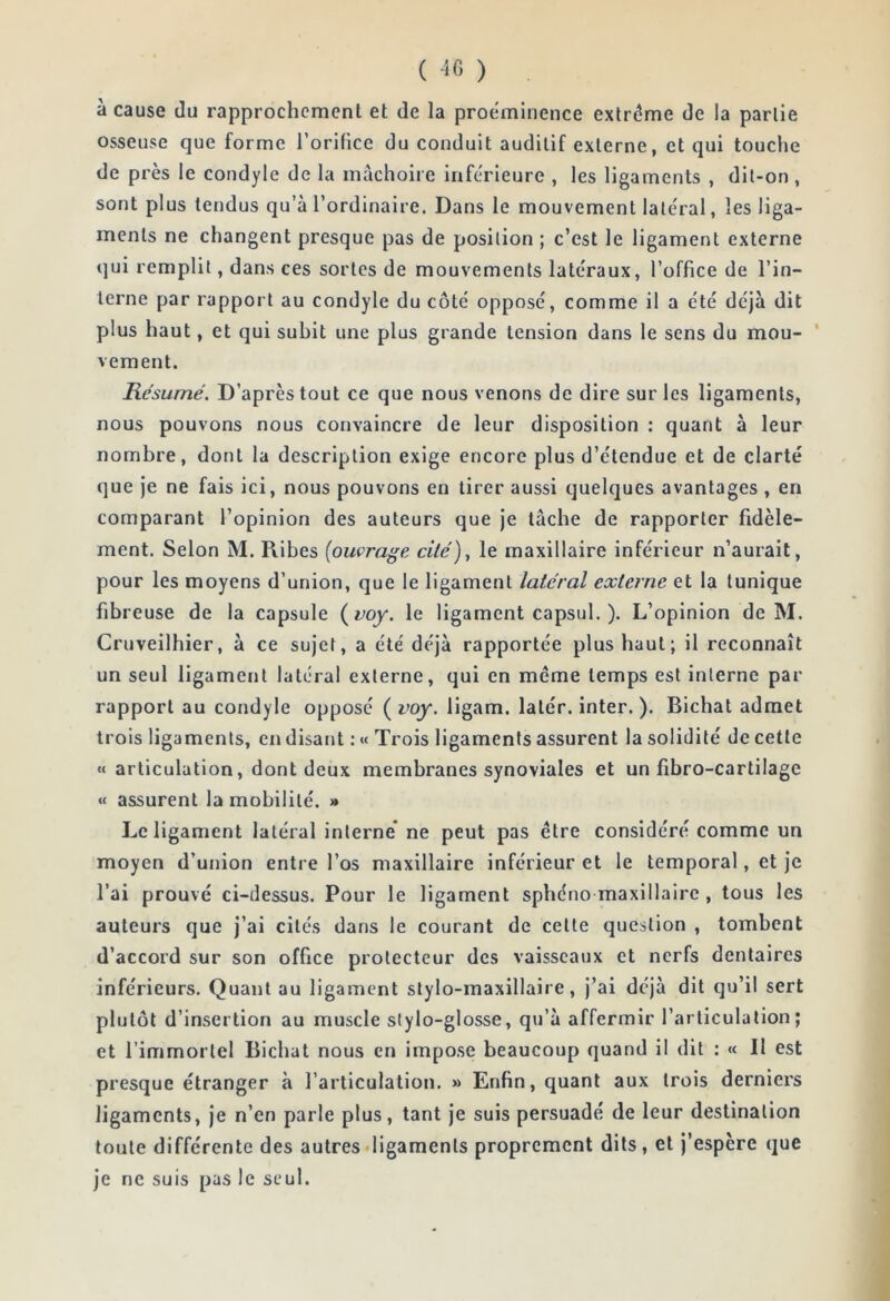 ( 4G ) , à cause du rapprochement et de la proe'minence extrême de la partie osseuse que forme roriüce du conduit auditif externe, et qui touche de près le condyle de la mâchoire inferieure , les ligaments , dil-on , sont plus tendus qu’à l’ordinaire. Dans le mouvement latéral, les liga- ments ne changent presque pas de position ; c’est le ligament externe (]ui remplit, dans ces sortes de mouvements latéraux, l’office de l’in- terne par rapport au condyle du côté opposé, comme il a été déjà dit plus haut, et qui subit une plus grande tension dans le sens du mou- ' vement. Résumé. D’après tout ce que nous venons de dire sur les ligaments, nous pouvons nous convaincre de leur disposition : quant à leur nombre, dont la description exige encore plus d’étendue et de clarté que je ne fais ici, nous pouvons en tirer aussi quelques avantages , en comparant l’opinion des auteurs que je tâche de rapporter fidèle- ment. Selon M. Piibes {ouvrage cité)^ le maxillaire inférieur n’aurait, pour les moyens d’union, que le ligament latéral externe et la tunique fibreuse de la capsule {voy. le ligament capsul. ). L’opinion de M. Cruveilhier, à ce sujet, a été déjà rapportée plus haut; il reconnaît un seul ligament latéral externe, qui en meme temps est interne par rapport au condyle opposé ( voy. ligam. latér. inter. ). Bichat admet trois ligaments, en disant : «« Trois ligaments assurent la solidité de cette « articulation, dont deux membranes synoviales et un fibro-cartilage « assurent la mobilité. * Le ligament latéral interne* ne peut pas être considéré comme un moyen d’union entre l’os maxillaire inférieur et le temporal, et je l’ai prouvé ci-dessus. Pour le ligament sphéno maxillaire , tous les auteurs que j’ai cités dans le courant de cette question , tombent d’accord sur son office protecteur des vaisseaux et nerfs dentaires inférieurs. Quant au ligament stylo-maxillaire, j’ai déjà dit qu’il sert plutôt d’insertion au muscle slylo-glosse, qu’à affermir l’articulation; et l’immortel Bichat nous en impose beaucoup quand il dit : « Il est presque étranger à l’articulation. » Enfin, quant aux trois derniers ligaments, je n’en parle plus, tant je suis persuadé de leur destination toute différente des autres ligaments proprement dits, et j’espère que je ne suis pas le seul.