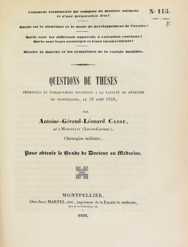 Comment reconnaître un composé «le matière animale «•t «l'une préparation «l'or? Quelle est la structure et le mode «le «lëveloppement «le l'ovaire? Quels sont les «HtTérents appareils à extension continue? Quels sont leurs avantages et leurs inconvénients? Décrire la marclie et les sy mptômes «le la variole modifiée. PESTIONS DE THESES PRÉSENTÉES ET PUBLIQUEMENT SOUTENUES A I.A FACULTÉ DE MEDECINE DE MONTPELLIER, LE 1 8 AOÛT 1838, PAR Antoine -Géraud- Leonard Casse 9 né à Montpezat (Lot-et-Garonne), Chirurgien militaire, |)onr obtenir le (Brabc bc 23oc<cttr eu iîtcbeeine. MONTPELLIER, Chez Jean MARTEL aîné, imprimeur de la Faculté de médecine, Rue de la Préfecture, 10. 1838.