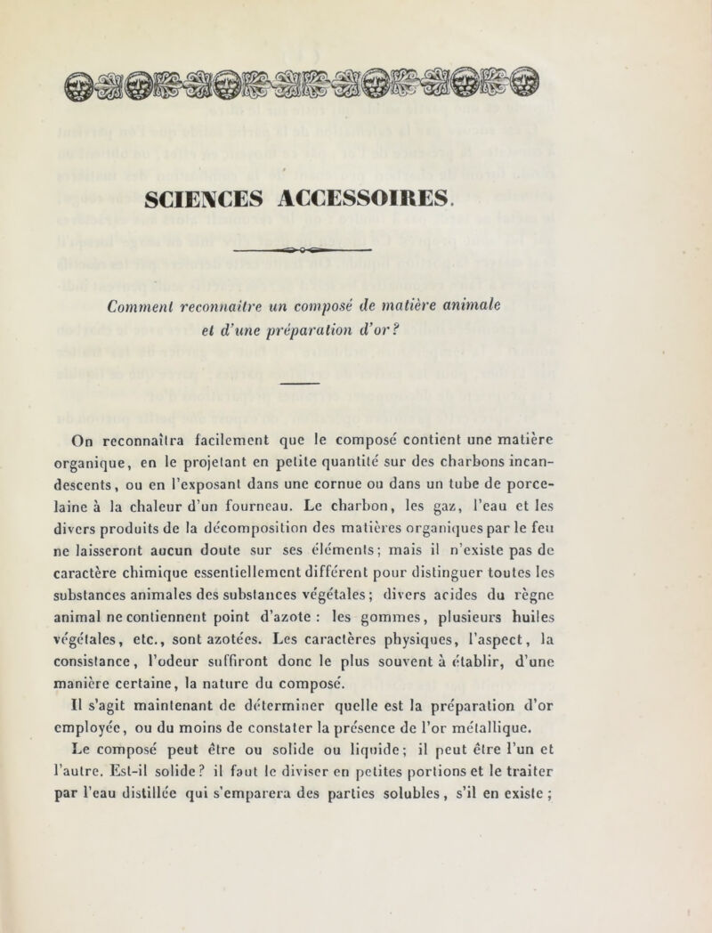 SCIENCES ACCESSOIRES. Comment reconnaître un composé de matière animale et d’une préparation d’or? On reconnaîtra facilement que le compose contient une matière organique, en le projetant en petite quantité sur des charbons incan- descents, ou en l’exposant dans une cornue ou dans un tube de porce- laine à la chaleur d’un fourneau. Le charbon, les gaz, l’eau et les divers produits de la décomposition des matières organiques par le feu ne laisseront aucun doute sur ses éléments; mais il n’existe pas de caractère chimique essentiellement différent pour distinguer toutes les substances animales des substances végétales ; divers acides du règne animal ne contiennent point d’azote: les gommes, plusieurs huiles végétales, etc., sont azotées. Les caractères physiques, l’aspect, la consistance, l’odeur suffiront donc le plus souvent à établir, d’une manière certaine, la nature du composé. Il s’agit maintenant de déterminer quelle est la préparation d’or employée, ou du moins de constater la présence de l’or métallique. Le composé peut être ou solide ou liquide; il peut être l’un et l’autre. Est-il solide? il faut le diviser en petites portions et le traiter par l’eau distillée qui s’emparera des parties solubles, s’il en existe ;