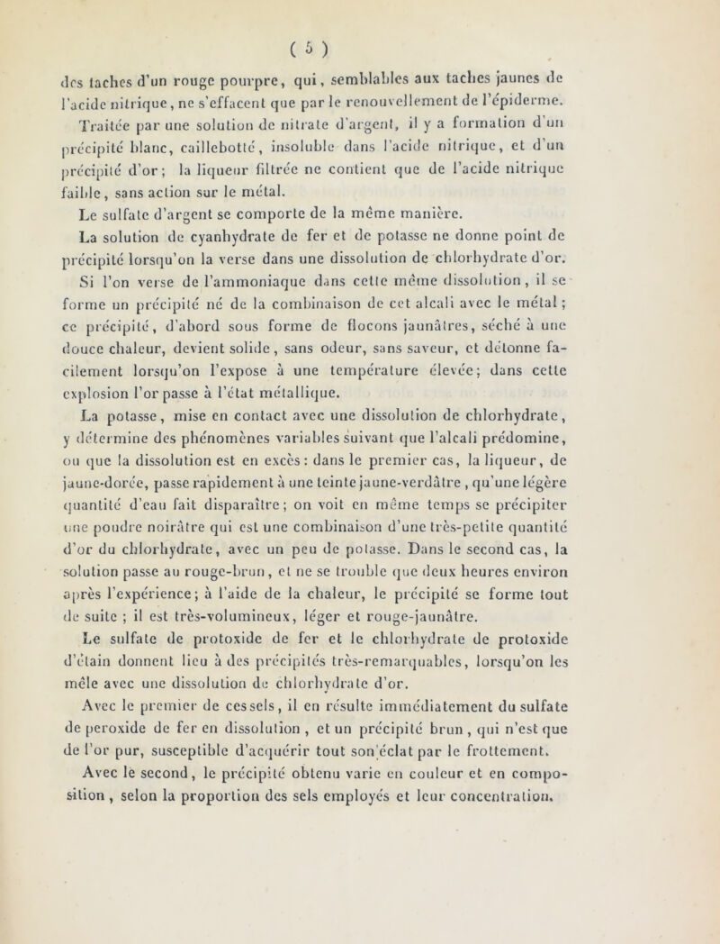 <]rs taches d’un rouge pourpre, qui, semblables aux taches jaunes de l’acide nitrique, ne s’effacent que par le renouvellement de l'épiderme. Traitée par une solution de nitrate d’argent, il y a formation d un précipité blanc, caillcbotté, insoluble dans l’acide nitrique, et d’un précipité d’or; la liqueur filtrée ne contient que de l’acide nitrique faible, sans action sur le métal. Le sulfate d’argent se comporte de la meme manière. La solution de cyanhydrate de fer et de potasse ne donne point de précipité lorsqu’on la verse dans une dissolution de chlorhydrate d’or. Si l’on verse de l’ammoniaque dans cette même dissolution, il se forme un précipité né de la combinaison de cet alcali avec le métal ; ce précipité, d’abord sous forme de flocons jaunâtres, séché à une douce chaleur, devient solide, sans odeur, sans saveur, et détonne fa- cilement lorsqu’on l’expose à une température élevée; dans cette explosion l’or passe à l’état métallique. La potasse, mise en contact avec une dissolution de chlorhydrate, y détermine des phénomènes variables suivant que l’alcali prédomine, ou que la dissolution est en excès: dans le premier cas, la liqueur, de jaune-dorce, passe rapidement à une teinte jaune-verdâtre , qu’une légère quantité d’eau fait disparaître; on voit en même temps se précipiter une poudre noirâtre qui est une combinaison d’une très-petite quantité d’or du chlorhydrate, avec un peu de potasse. Dans le second cas, la solution passe au rouge-brun, et ne se trouble que deux heures environ après l’expérience; à l’aide de la chaleur, le précipité se forme tout de suite ; il est très-volumineux, léger et rouge-jaunâtre. Le sulfate de protoxide de fer et le chlorhydrate de protoxide d’étain donnent lieu à des précipités très-remarquables, lorsqu’on les mêle avec une dissolution de chlorhydrate d’or. Avec le premier de ces sels, il en résulte immédiatement du sulfate de peroxide de fer en dissolution, et un précipité brun, qui n’est que de l’or pur, susceptible d’acquérir tout son éclat par le frottement. Avec le second, le précipité obtenu varie en couleur et en compo- sition, selon la proportion des sels employés et leur concentration.