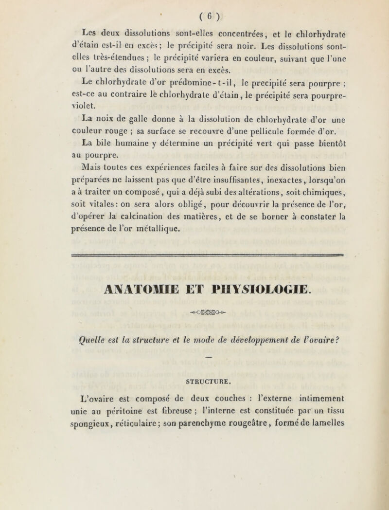 Les deux dissolutions sont-elles concentrons, et le chlorhydrate d’étain est-il en excès; le précipité sera noir. Les dissolutions sont- elles très-étendues; le précipité variera en couleur, suivant que l’une ou l’autre des dissolutions sera en excès. Le chlorhydrate d’or prédomine-t-il, le précipité sera pourpre ; est-ce au contraire le chlorhydrate d’étain, le précipité sera pourpre- violet. La noix de galle donne à la dissolution de chlorhydrate d’or une couleur rouge ; sa surface se recouvre d’une pellicule formée d’or. La bile humaine y détermine un précipité vert qui passe bientôt au pourpre. Mais toutes ces expériences faciles à faire sur des dissolutions bien préparées ne laissent pas que d’être insuffisantes, inexactes, lorsqu’on a à traiter un composé , qui a déjà subi des altérations, soit chimiques, soit vitales: on sera alors obligé, pour découvrir la présence de l’or, d’opérer la calcination des matières, et de se borner à constater la présence de l’or métallique. ANATOMIE ET PHYSIOLOGIE. Quelle est la structure et le mode de développement de Vovaire ? STRUCTURE. L’ovaire est composé de deux couches : l’externe intimement unie au péritoine est fibreuse ; l’interne est constituée par un tissu spongieux, réticulaire; son parenchyme rougeâtre, formé de lamelles