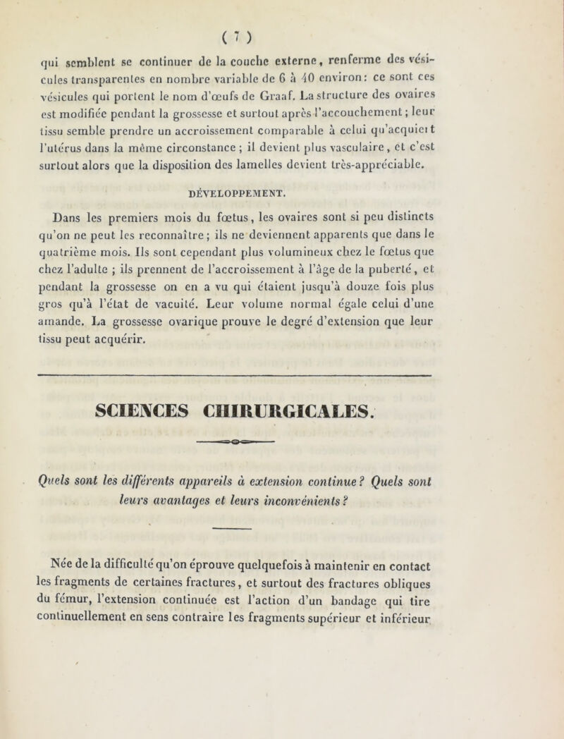 qui semblent se continuer de la couche externe, renferme des vési- cules transparentes en nombre variable de 6 à 40 environ: ce sont ces vésicules qui portent le nom d’œufs de Graaf. La structure des ovaires est modifiée pendant la grossesse et surtout apres l’accouchement ; leur tissu semble prendre un accroissement comparable à celui qu’acquicit l’utérus dans la même circonstance ; il devient plus vasculaire , et c’est surtout alors que la disposition des lamelles devient très-appréciable. DÉVELOPPEMENT. Dans les premiers mois du fœtus, les ovaires sont si peu distincts qu’on ne peut les reconnaître ; ils ne deviennent apparents que dans le quatrième mois. Ils sont cependant plus volumineux chez le fœtus que chez l’adulte ; ils prennent de l’accroissement à l’âge de la puberté, et pendant la grossesse on en a vu qui étaient jusqu’à douze fois plus gros qu’à l’état de vacuité. Leur volume normal égale celui d’une amande. La grossesse ovarique prouve le degré d’extension que leur tissu peut acquérir. SCIENCES CHIRURGICALES. ■ S' Q i Quels sont les différents appareils à extension con tinue ? Quels sont leurs avantages et leurs inconvénients? Née de la difficulté qu’on éprouve quelquefois à maintenir en contact les fragments de certaines fractures, et surtout des fractures obliques du fémur, l’extension continuée est l’action d’un bandage qui tire continuellement en sens contraire les fragments supérieur et inférieur