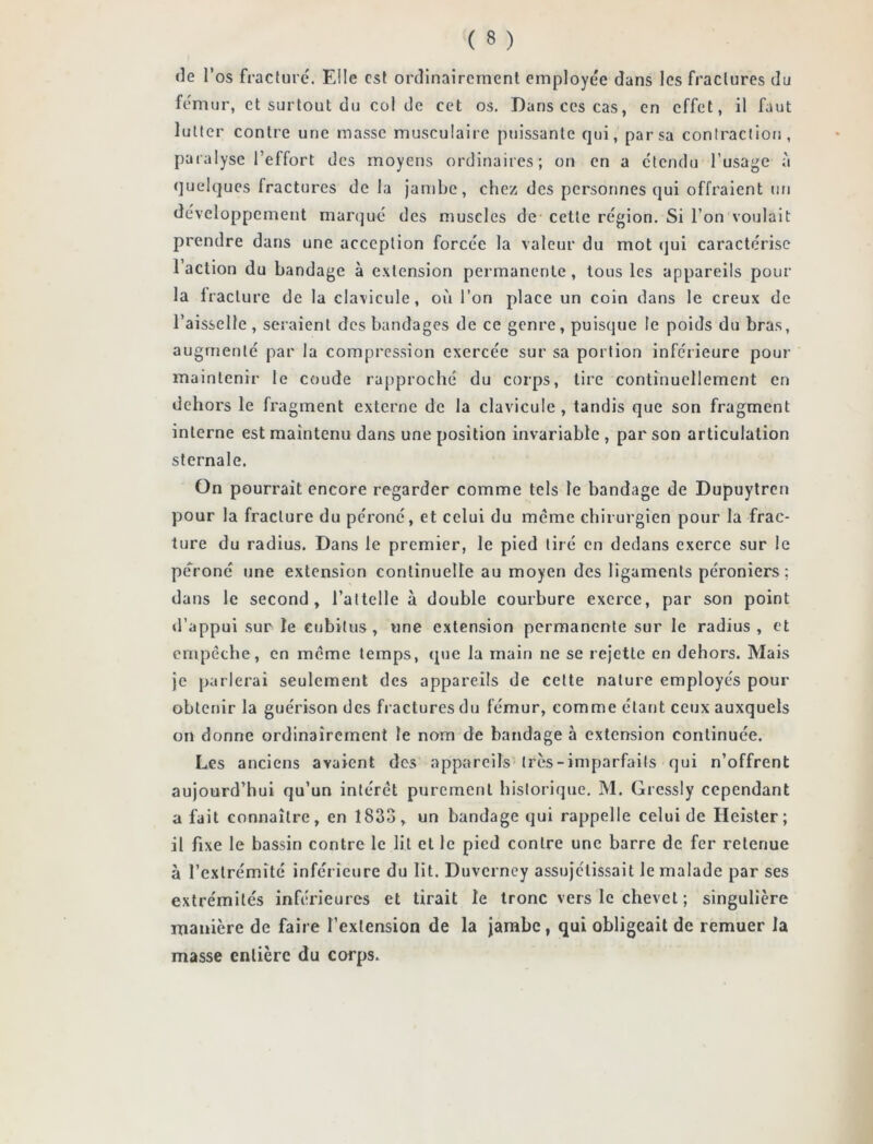 de l’os fracture. Elle est ordinairement employée dans les fractures du fémur, et surtout du col de cet os. Dans ces cas, en effet, il faut lutter contre une masse musculaire puissante qui, par sa contraction, paralyse l’effort des moyens ordinaires; on en a étendu l’usage à quelques Iractures de la jambe, chez des personnes qui offraient un développement marqué des muscles de cette région. Si l’on voulait prendre dans une acception forcée la valeur du mot qui caractérise l’action du bandage à extension permanente , tous les appareils pour la fracture de la clavicule, où l’on place un coin dans le creux de l’aisselle, seraient des bandages de ce genre, puisque le poids du bras, augmenté par la compression exercée sur sa portion inférieure pour maintenir le coude rapproché du corps, tire continuellement en dehors le fragment externe de la clavicule, tandis que son fragment interne est maintenu dans une position invariable , par son articulation sternale. On pourrait encore regarder comme tels le bandage de Dupuytren pour la fracture du péroné, et celui du meme chirurgien pour la frac- ture du radius. Dans le premier, le pied tiré en dedans exerce sur le péroné une extension continuelle au moyen des ligaments péroniers; dans le second, l’attelle à double courbure exerce, par son point d’appui sur le cubitus, une extension permanente sur le radius, et empêche, en même temps, (pie la main ne se rejette en dehors. Mais je parlerai seulement des appareils de cette nature employés pour obtenir la guérison des fractures du fémur, comme étant ceux auxquels on donne ordinairement le nom de bandage à extension continuée. Les anciens avaient des appareils très-imparfaits qui n’offrent aujourd’hui qu’un intérêt purement historique. M. Gressly cependant a fait connaître, en 1833, un bandage qui rappelle celui de Heister; il fixe le bassin contre le lit et le pied contre une barre de fer retenue à l’extrémité inférieure du lit. Duvcrney assujettissait le malade par ses extrémités inférieures et tirait le tronc vers le chevet ; singulière manière de faire l’extension de la jambe, qui obligeait de remuer la masse entière du corps.