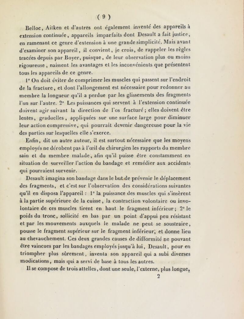 Belloc, Ailken et d’autres ont également invente des appareils à extension continuée, appareils imparfaits dont Desault a fait justice, en ramenant ce genre d’extension à une grande simplicité. Mais avant d’examiner son appareil, il convient, je crois, de rappeler les règles tracées depuis par Boyer, puisque, de leur observation plus ou moins rigoureuse , naissent les avantages et les inconvénients que présentent tous les appareils de ce genre. 1° On doit éviter de comprimer les muscles qui passent sur l’endroit de la fracture, et dont l’allongement est nécessaire pour redonner au membre la longueur qu’il a perdue par les glissements des fragments l’un sur l’autre. 2° Les puissances qui servent à l’extension continuée doivent agir suivant la direction de l’os fracturé ; elles doivent être lentes, graduelles, appliquées sur une surface large pour diminuer leur action compressive, qui pourrait devenir dangereuse pour la vie des parties sur lesquelles elle s’exerce. Enfin, dit un autre auteur, il est surtout necessaire que les moyens employés ne dérobent pas à l’œil du chirurgien les rapports du membre sain et du membre malade, afin qu’il puisse être constamment en situation de surveiller l’action du bandage et remédier aux accidents qui pourraient survenir. Desault imagina son bandage dans le but de prévenir le déplacement des fragments, et c’est sur l’observation des considérations suivantes qu’il en disposa l’appareil : 1° la puissance des muscles qui s’insèrent à la partie supérieure de la cuisse, la contraction volontaire ou invo- lontaire de ces muscles tirent en haut le fragment inférieur ; 2° le poids du tronc, sollicité en bas par un point d’appui peu résistant et par les mouvements auxquels le malade ne peut se soustraire, pousse le fragment supérieur sur le fragment inférieur; et donne lieu au chevauchement. Ces deux grandes causes de difformité ne pouvant être vaincues par les bandages employés jusqu’à lui, Desault, pour en triompher plus sûrement, inventa son appareil qui a subi diverses modications, mais qui a servi de base à tous les autres. Il se compose de trois attelles, dont une seule, l’externe, plus longue, 2