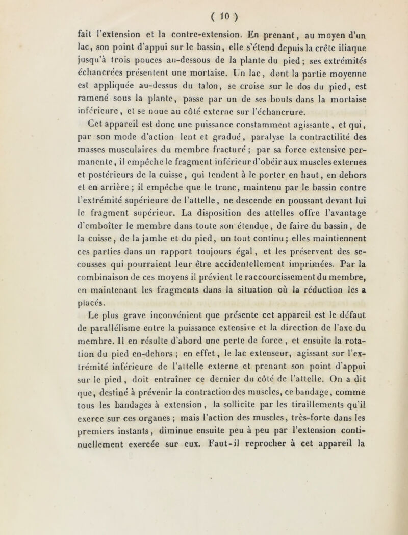 fait l’extension et la contre-extension. En prenant, au moyen d’un lac, son point d’appui sur le bassin, elle s’e'lend depuis la crête iliaque jusqu’à trois pouces au-dessous de la plante du pied; ses extrémités échancrées présentent une mortaise. Un lac, dont la partie moyenne est appliquée au-dessus du talon, se croise sur le dos du pied, est ramené sous la plante, passe par un de ses bouts dans la mortaise inférieure, et se noue au côté externe sur l’échancrure. Cet appareil est donc une puissance constamment agissante , et qui, par son mode d’action lent et gradué, paralyse la contractilité des masses musculaires du membre fracturé ; par sa force extensive per- manente, il empêche le fragment inférieur d’obéir aux muscles externes et postérieurs de la cuisse, qui tendent à le porter en haut, en dehors et en arrière ; il empêche que le tronc, maintenu par le bassin contre l’extrémité supérieure de l’attelle, ne descende en poussant devant lui le fragment supérieur. La disposition des attelles offre l’avantage d’emboîter le membre dans toute son étendue, de faire du bassin, de la cuisse, de la jambe et du pied, un tout continu; elles maintiennent ces parties dans un rapport toujours égal , et les préservent des se- cousses qui pourraient leur être accidentellement imprimées. Par la combinaison de ces moyens il prévient le raccourcissement du membre, en maintenant les fragments dans la situation où la réduction les a placés. Le plus grave inconvénient que présente cet appareil est le défaut de parallélisme entre la puissance extensive et la direction de l’axe du membre. 11 en résulte d’abord une perte de force , et ensuite la rota- tion du pied en-dehors ; en effet, le lac extenseur, agissant sur l’ex- trémité inférieure de l’attelle externe et prenant son point d’appui sur le pied, doit entraîner ce dernier du côté de l’attelle. On a dit que, destiné à prévenir la contraction des muscles, ce bandage, comme tous les bandages à extension, la sollicite par les tiraillements qu’il exerce sur ces organes ; mais l’action des muscles, très-forte dans les premiers instants, diminue ensuite peu à peu par l’extension conti- nuellement exercée sur eux. Faut-il reprocher à cet appareil la