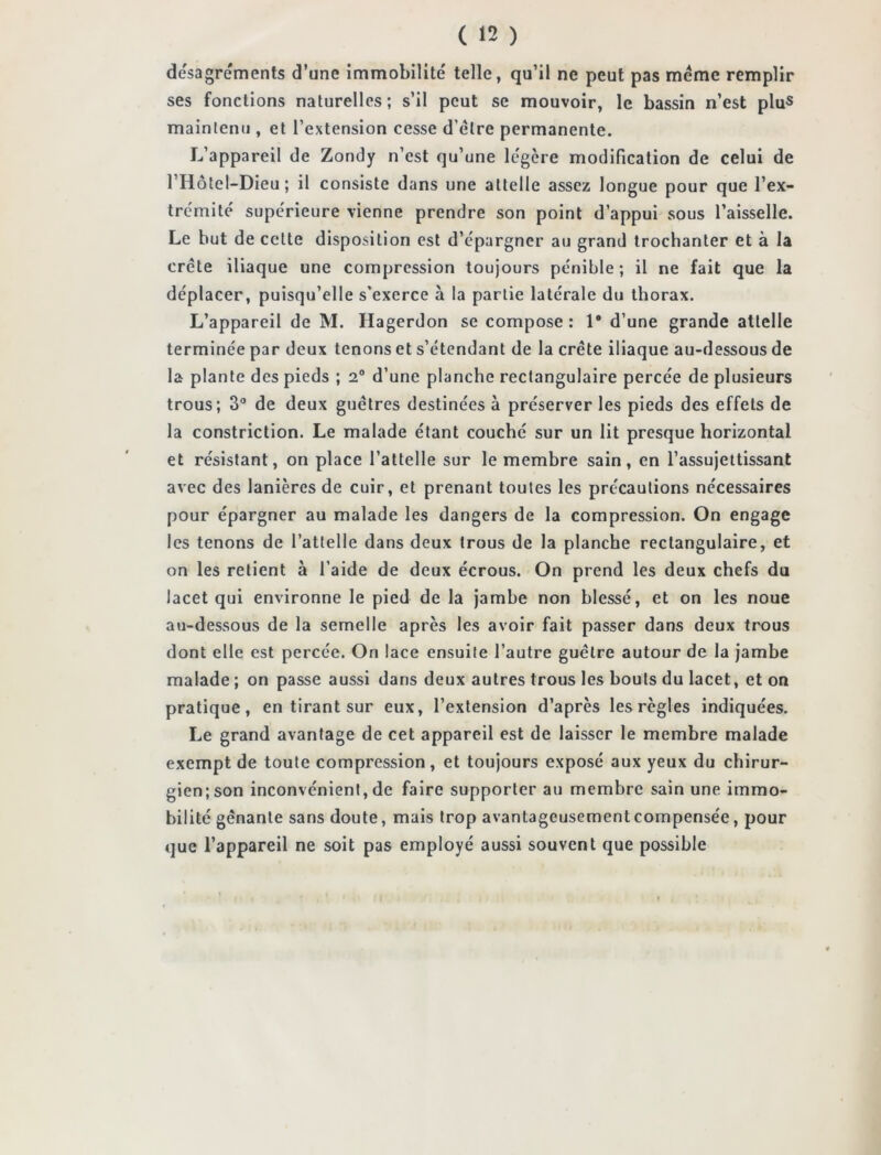 desagréments d’une immobilité telle, qu’il ne peut pas même remplir ses fonctions naturelles ; s’il peut se mouvoir, le bassin n’est plu« maintenu , et l’extension cesse d’être permanente. L’appareil de Zondy n’est qu’une légère modification de celui de l’Hôtel-Dieu ; il consiste dans une attelle assez longue pour que l’ex- trémité supérieure vienne prendre son point d’appui sous l’aisselle. Le but de cette disposition est d’épargner au grand trochanter et à la crête iliaque une compression toujours pénible; il ne fait que la déplacer, puisqu’elle s’exerce à la partie latérale du thorax. L’appareil de M. Hagerdon se compose : 1# d’une grande attelle terminée par deux tenons et s’étendant de la crête iliaque au-dessous de la plante des pieds ; 2° d’une planche rectangulaire percée de plusieurs trous; 3° de deux guêtres destinées à préserver les pieds des effets de la constriction. Le malade étant couché sur un lit presque horizontal et résistant, on place l’attelle sur le membre sain, en l’assujettissant avec des lanières de cuir, et prenant toutes les précautions nécessaires pour épargner au malade les dangers de la compression. On engage les tenons de l’attelle dans deux trous de la planche rectangulaire, et on les retient à l’aide de deux écrous. On prend les deux chefs du lacet qui environne le pied de la jambe non blessé, et on les noue au-dessous de la semelle après les avoir fait passer dans deux trous dont elle est percée. On lace ensuite l’autre guêtre autour de la jambe malade ; on passe aussi dans deux autres trous les bouts du lacet, et on pratique, en tirant sur eux, l’extension d’après les règles indiquées. Le grand avantage de cet appareil est de laisser le membre malade exempt de toute compression, et toujours exposé aux yeux du chirur- gien; son inconvénient, de faire supporter au membre sain une immo- bilité gênante sans doute, mais trop avantageusement compensée, pour que l’appareil ne soit pas employé aussi souvent que possible