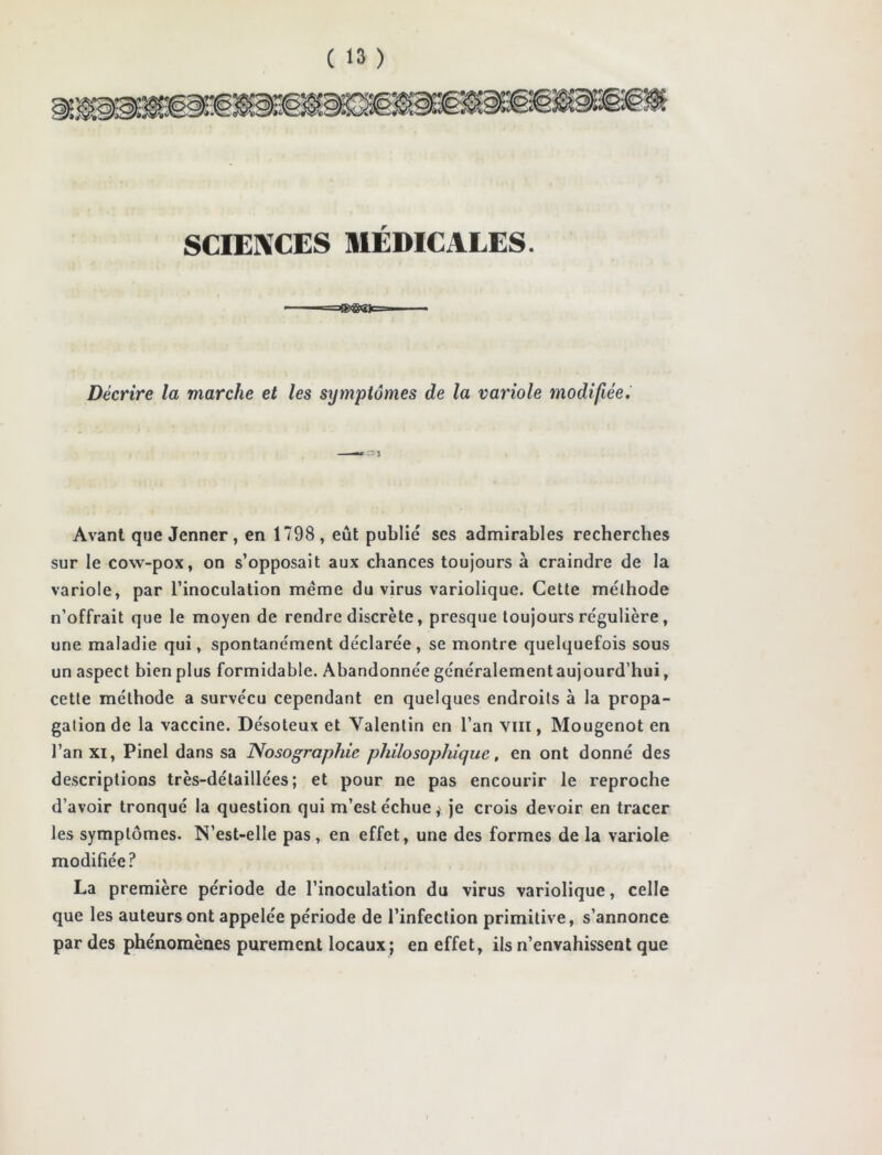 SCIENCES MÉDICALES. =œ®ejc= Décrire la marche et les symptômes de la variole modifiée. Avant que Jenner, en 1798 , eût publié ses admirables recherches sur le cow-pox, on s’opposait aux chances toujours à craindre de la variole, par l’inoculation meme du virus variolique. Cette méthode n’offrait que le moyen de rendre discrète, presque toujours régulière , une maladie qui, spontanément déclarée , se montre quelquefois sous un aspect bien plus formidable. Abandonnée généralementaujourd’hui, cette méthode a survécu cependant en quelques endroits à la propa- gation de la vaccine. Désoteux et Valentin en l’an vm, Mougenot en l’an xi, Pinel dans sa Nosographie philosophique, en ont donné des descriptions très-détaillées; et pour ne pas encourir le reproche d’avoir tronqué la question qui m’est échue, je crois devoir en tracer les symptômes. N’est-elle pas, en effet, une des formes de la variole modifiée? La première période de l’inoculation du virus variolique, celle que les auteurs ont appelée période de l’infection primitive, s’annonce par des phénomènes purement locaux; en effet, ils n’envahissent que