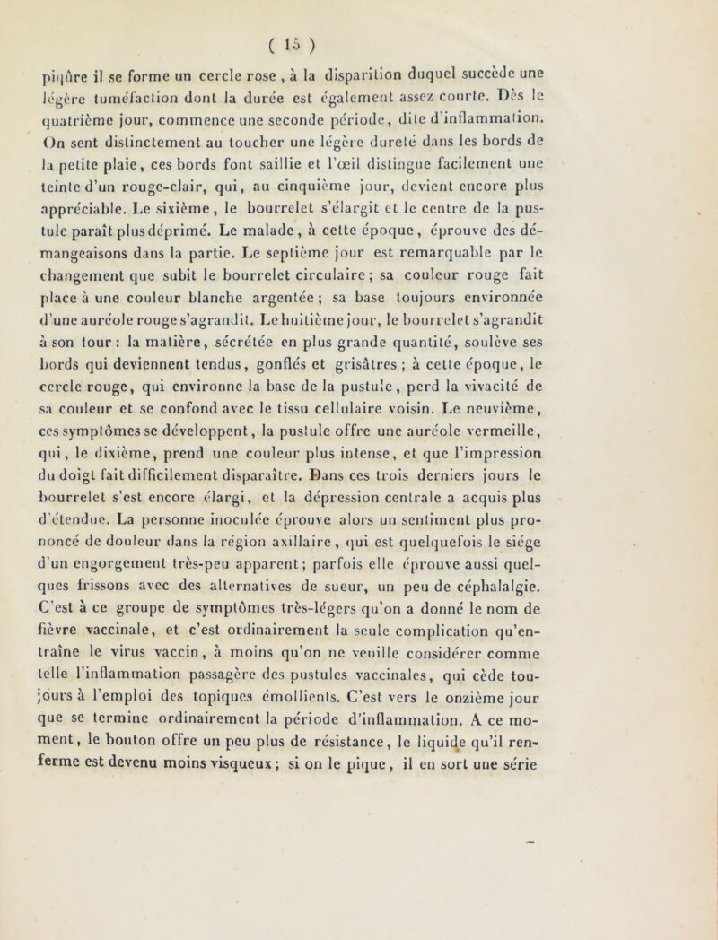 piqûre il se forme un cercle rose , à la disparition duquel succède une légère tuméfaction dont Ja durée est également assez courte. Dès le quatrième jour, commence une seconde période, dite d’inflammation. On sent distinctement au toucher une légère dureté dans les bords de la petite plaie, ces bords font saillie et l’œil distingue facilement une teinte d’un rouge-clair, qui, au cinquième jour, devient encore plus appréciable. Le sixième, le bourrelet s’élargit et le centre de la pus- tule paraît plusdéprimé. Le malade, à cette époque, éprouve des dé- mangeaisons dans la partie. Le septième jour est remarquable par le changement que subit le bourrelet circulaire ; sa couleur rouge fait place à une couleur blanche argentée ; sa base toujours environnée d’une auréole rouge s’agrandit. Le huitième jour, le bourrelet s’agrandit à son tour: la matière, sécrétée en plus grande quantité, soulève ses bords qui deviennent tendus, gonflés et grisâtres ; à cette époque, le cercle rouge, qui environne la base de la pustule , perd la vivacité de sa couleur et se confond avec le tissu cellulaire voisin. Le neuvième, ces symptômes se développent, la pustule offre une auréole vermeille, qui, le dixième, prend une couleur plus intense, et que l’impression du doigt fait difficilement disparaître. Dans ces trois derniers jours le bourrelet s’est encore élargi, et la dépression centrale a acquis plus d étendue. La personne inoculée éprouve alors un sentiment plus pro- noncé de douleur dans la région axillaire , qui est quelquefois le siège d’un engorgement très-peu apparent; parfois elle éprouve aussi quel- ques frissons avec des alternatives de sueur, un peu de céphalalgie. C’est à ce groupe de symptômes très-légers qu’on a donné le nom de fièvre vaccinale, et c’est ordinairement la seule complication qu’en- traîne le virus vaccin, à moins qu’on ne veuille considérer comme telle l’inflammation passagère des pustules vaccinales, qui cède tou- jours à l’emploi des topiques émollients. C’est vers le onzième jour que se termine ordinairement la période d’inflammation. A ce mo- ment, le bouton offre un peu plus de résistance, le liquide qu’il ren- ferme est devenu moins visqueux ; si on le pique, il en sort une série