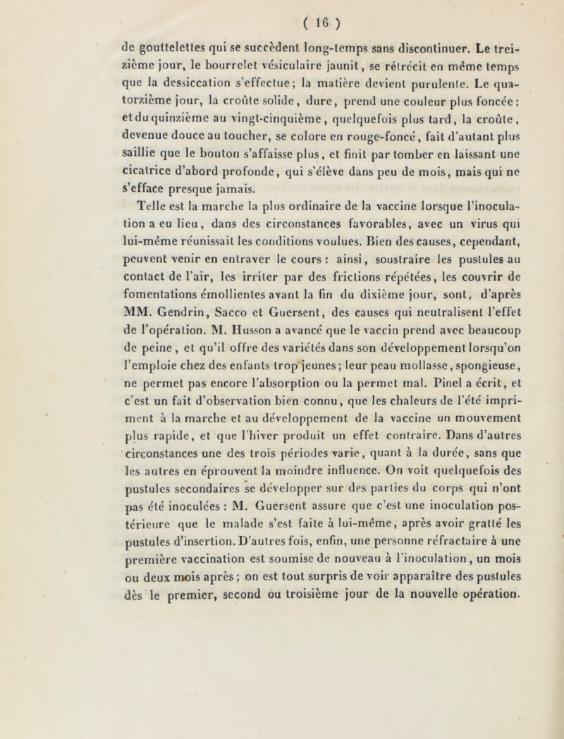 de gouttelettes qui se succèdent long-temps sans discontinuer. Le trei- zième jour, le bourrelet vésiculaire jaunit, se rétrécit en meme temps que la dessiccation s’effectue; la matière devient purulente. Le qua- torzième jour, la croûte solide , dure, prend une couleur plus foncée ; et du quinzième au vingt-cinquième, quelquefois plus tard, la croûte, devenue douce au toucher, se colore en rouge-foncé, fait d’autant plus saillie que le bouton s’affaisse plus, et finit par tomber en laissant une cicatrice d’abord profonde, qui s’élève dans peu de mois, mais qui ne s’efface presque jamais. Telle est la marche la plus ordinaire de la vaccine lorsque l’inocula- tion a eu lieu, dans des circonstances favorables, avec un virus qui lui-mème réunissait les conditions voulues. Bien des causes, cependant, peuvent venir en entraver le cours : ainsi, soustraire les pustules au contact de l’air, les irriter par des frictions répétées, les couvrir de fomentations émollientes avant la lin du dixième jour, sont, d’après MM. Gendrin, Sacco et Guersent, des causes qui neutralisent l’effet de l’opération. M. Husson a avancé que le vaccin prend avec beaucoup de peine, et qu’il offre des variétés dans son développement lorsqu’on l’emploie chez des enfants trop jeunes ; leur peau mollasse, spongieuse, ne permet pas encore l’absorption ou la permet mal. Pinel a écrit, et c’est un fait d’observation bien connu, que les chaleurs de l’été impri- ment à la marche et au développement de la vaccine un mouvement plus rapide, et que l’hiver produit un effet contraire. Dans d’autres circonstances une des trois périodes varie, quant à la durée, sans que les autres en éprouvent la moindre influence. On voit quelquefois des pustules secondaires se développer sur des parties du corps qui n’ont pas été inoculées : M. Guersent assure que c’est une inoculation pos- térieure que le malade s’est faite à lui-méme, après avoir gratté les pustules d’insertion. D’autres fois, enfin, une personne réfractaire à une première vaccination est soumise de nouveau à l’inoculation, un mois ou deux mois après ; on est tout surpris de voir apparaître des pustules dès le premier, second ou troisième jour de la nouvelle opération.