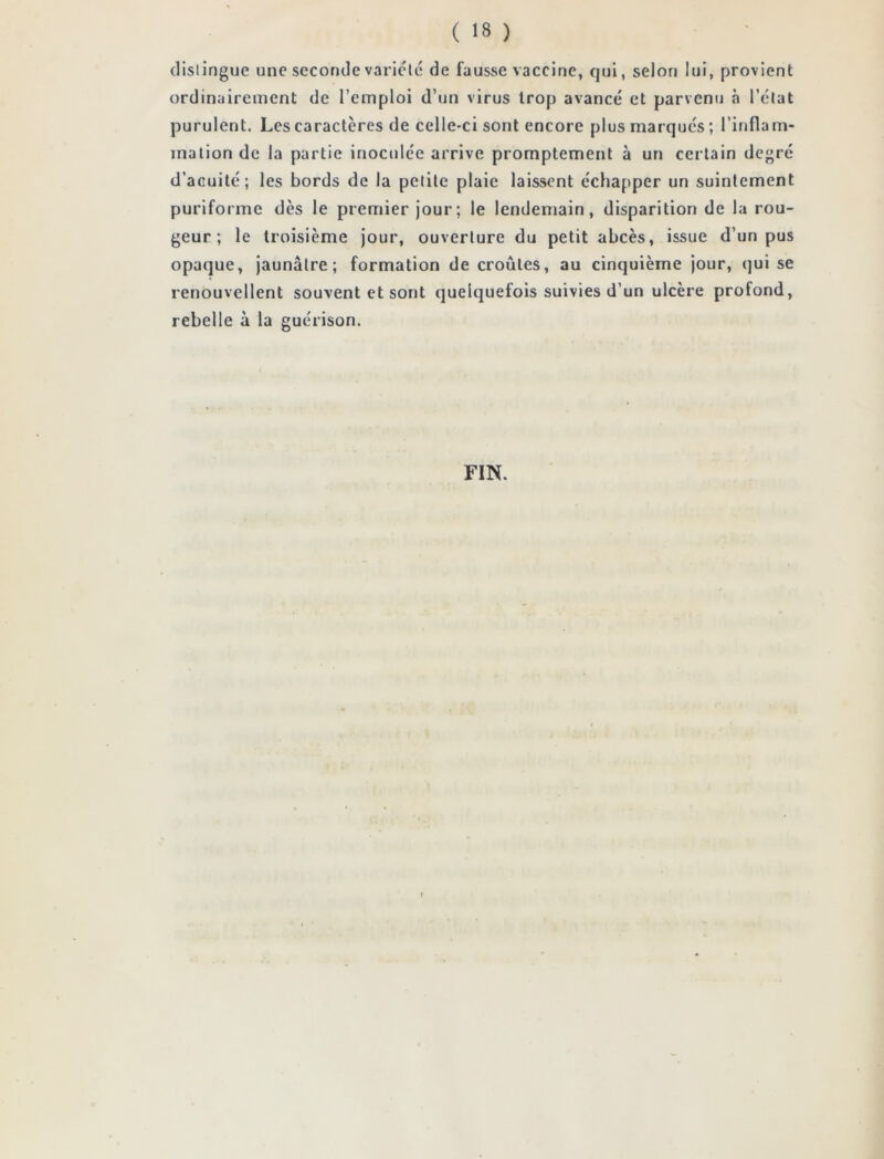 distingue une seconde variété de fausse vaccine, qui, selon lui, provient ordinairement de l’emploi d’un virus trop avancé et parvenu à l’état purulent. Les caractères de celle-ci sont encore plus marqués; l’inflam- mation de la partie inoculée arrive promptement à un certain degré d’acuité; les bords de la petite plaie laissent échapper un suintement puriforme dès le premier jour; le lendemain, disparition de la rou- geur; le troisième jour, ouverture du petit abcès, issue d’un pus opaque, jaunâtre; formation de croûtes, au cinquième jour, qui se renouvellent souvent et sont quelquefois suivies d’un ulcère profond, rebelle à la guérison. FIN.