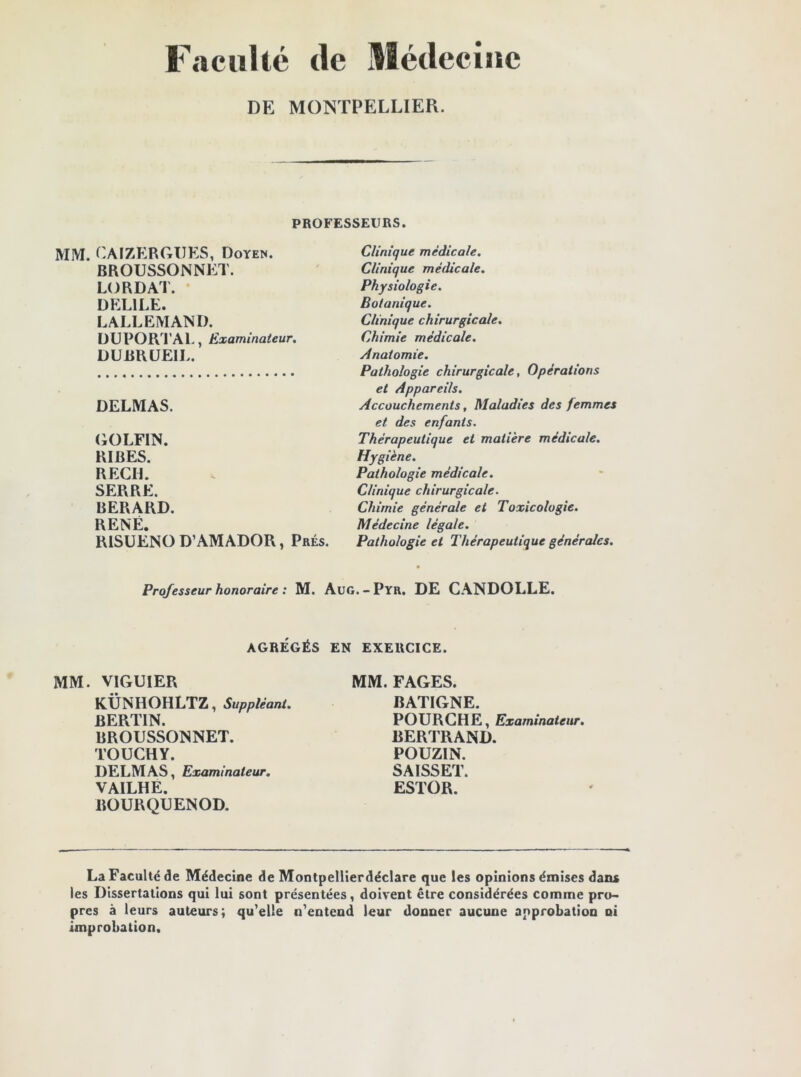 Faculté (le Médecine DE MONTPELLIER. PROFESSEURS. MM. CAIZERGUES, Doyen. BROUSSONNET. LO RD AT. DEL1LE. LALLEMAND. DUPORTAL, Examinateur. DUBRUEIL. DELMAS. GOLFIN. RIBES. REÇU. SERRE. BERARD. RENÉ. R1SUENO D’AMADOR, Prés. Clinique médicale. Clinique médicale. Physiologie. Botanique. Clinique chirurgicale. Chimie médicale. Anatomie. Pathologie chirurgicale, Opérations et Appareils. Accouchements, Maladies des femmes et des enfants. Thérapeutique et matière médicale. Hygiène. Pathologie médicale. Clinique chirurgicale. Chimie générale et Toxicologie. Médecine légale. Pathologie et Thérapeutique générales. Professeur honoraire : M. Auo. - Pyr. DE CANDOLLE. AGRÉGÉS EN EXERCICE. MM. VIGUIER KÜNHOHLTZ, Suppléant. BERTIN. BROUSSONNET. TOUCHY. DELMAS, Examinateur. VAILHE. BOURQUENOD. MM. FAGES. BATIGNE. POURCHE, Examinateur. BERTRAND. POUZIN. SAISSET. ESTOR. La Faculté de Médecine de Montpellierdéclare que les opinions émises dans les Dissertations qui lui sont présentées, doivent être considérées comme pro- pres à leurs auteurs; qu’elle n’entend leur donner aucune approbation ni improbation.