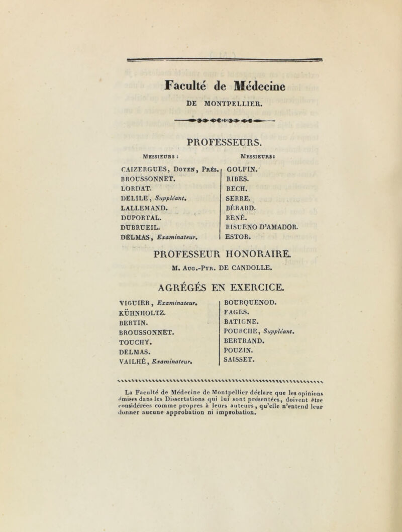 Faculté de Médecine DE MONTPELLIER. PROFESSEURS. Messieurs : CAIZERGUES, Doyen, Prés. BROUSSONNET. LORDAT. DELILE, Suppléant. LALLEMAND. DUPORTAL. DUBRUEIL. DELMAS, Examinateur. Messieurs: GOLFIN. RIBES. RECH. SERRE. BÉRARD. RENÉ. RISUENO D’AMADOR. ESTOR. PROFESSEUR HONORAIRE. M. Aug.-Pyr. DE CANDOLLE. AGRÉGÉS EN EXERCICE. VIGUIER, Examinateur. KÜHNHOLTZ. BERTIN. BROUSSONNET. TOUCHY. DELMAS. VAILHÉ, Examinateur, BOURQUENOD. FAGES. BATIGNE. FOURCHE, Suppléant. BERTRAND. POUZIN. SAISSET. La Faculté de Médecine de Montpellier déclare que les opinions ••mises dans les Dissertations »|ui lui sont présentées, doivent être considérées comme propres à leurs auteurs, qu’elle n’entend leur donner aucune approbation ni improbation.