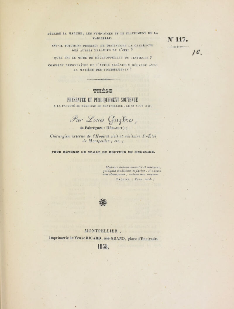 Y 117. DECRIRE LA MARCHE, I.ES SYMPTÔMES ET LE TRAITEMENT I)E LA VARICELLE. EST-IL TOUJOURS POSSIBLE DE DISTINGUER LA CATARACTE DES AUTRES MALADIES DE L'OEIL ? QUEL EST LE MODE DE DEVELOPPEMENT DE TESTICULE ? COMMENT RECONNAÎTRE DE L'ACIDE ARSENIEUX MELANGE AVEC LA MATIÈRE DES VOMISSEMENTS ? THÈSE \ LA FACULTE DK MEDECINE DE »0\TPELLIER , LE 27 VOUT ItlZZ • OU (J Cj~ViiqiC‘< rccj de Fabrègues ( Hérault ) ; Chirurgien externe de l'Hôpital civil et. militaire S'-Eloi de Montpellier , etc. ; POUR OBTENIR LE GRAE5 DE DOCTEUR EN MEDECINE. Medicus naturœ minis/er et in/erpres, rjtiidfjuid medilctur et jaciqt , si naturel non obtempérât, natura non imperat. Baglivi. ( Pmx med. J MONTPELLIER , Imprimerie de Veuve RICARD, nce GRAND, place d’Encivade. 1838.