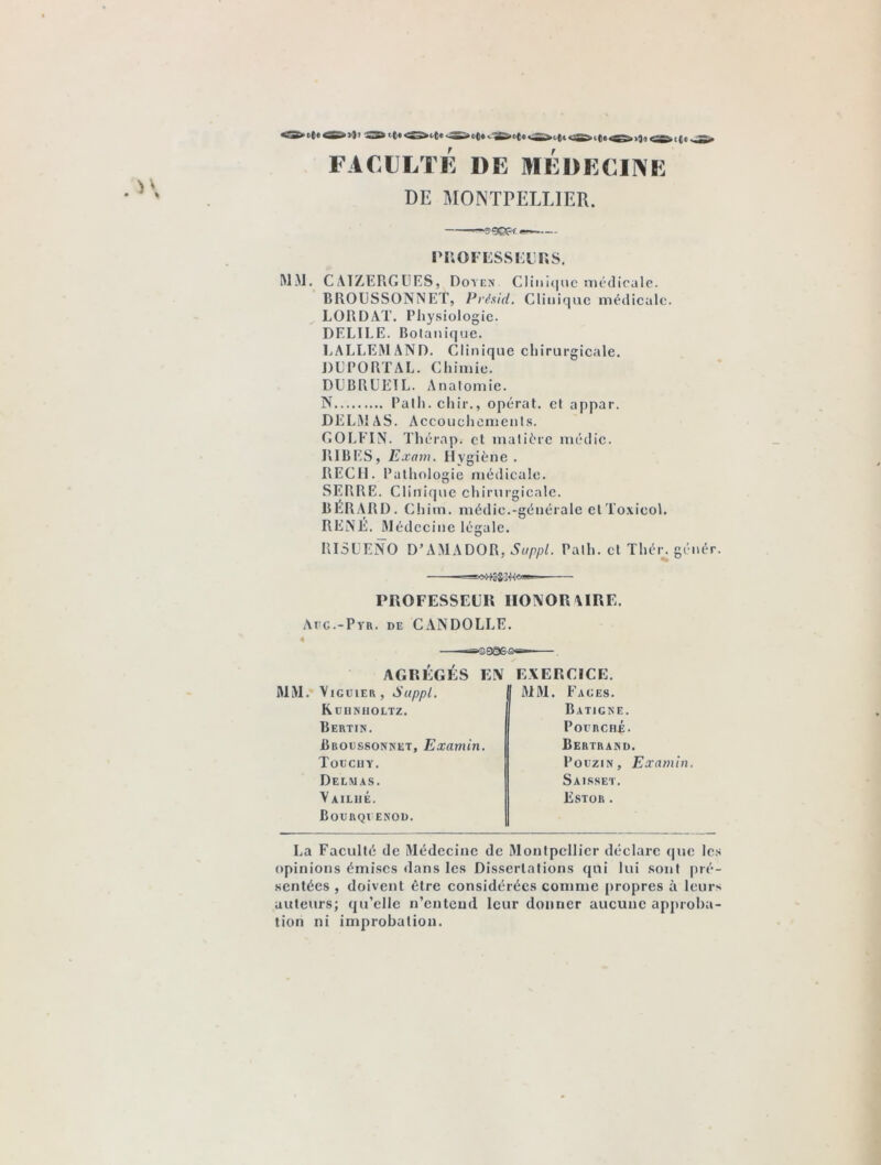 >1)1 <ü££* t (e £Z£S t()t <£Ü5*ut)e ».S£T*ot)c *■ CS^cftcug^ FACULTÉ 1)E MEDECINE DE MONTPELLIER. *®^9©P^ ■— PROFESSEURS. MM. C ATZERGEES, Doyen Clinique médicale. BROESSONNET, Présid. Clinique médicale. LORDAT. Physiologie. DELIEE. Botanique. LALLEMAND. Clinique chirurgicale. DEPORTAI.. Chimie. DEBRUETL. Anatomie. N Path. chir., opérât, et appar. DELMAS. Accouchements. COLEIN. Thcrap. et matière mcdic. BIBES, Exam. Hygiène. RECH. Pathologie médicale. SERRE. Clinique chirurgicale. BERARD. Chim. médic.-générale etToxicol. RENÉ. Médecine légale. RISEENO D’AMADOR, Suppl. Path. et Thér. génér. PROFESSEUR HONORAIRE. Afc.-Pyr. de CANDOLLE. MM. *3390-5 AGRÉGÉS EN EXERCICE. VlGUlER, Suppl. Kuiiniioltz. Bertin. JBroussonnet, Examin. Toecuy. Delmas. Vailhé. Bourqi enod. MM. Faces. Batigne. PorRcnÉ. Bertrand. Pouzin, Examin. Saisset. Estor . La Faculté de Médecine de Montpellier déclare que les opinions émises dans les Dissertations qui lui sont pré- sentées , doivent être considérées comme propres à leurs auteurs; qu’elle n’entend leur donner aucune approba- tion ni improbation.