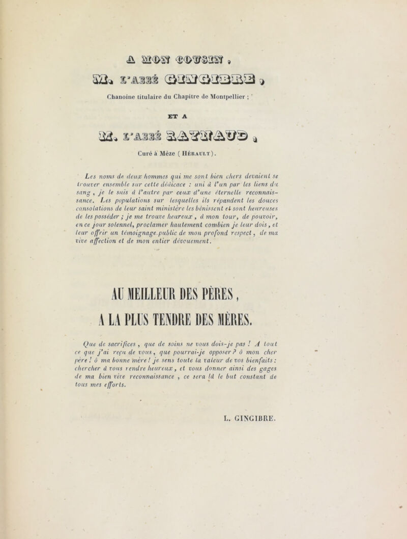 & wmî » %’âmm (32^(3232^ * Chanoine titulaire du Chapitre do Montpellier ; ' ET A Curé à Mèze ( Hérault). Les noms de deux hommes qui me sont bien chers devaient se trouver ensemble sur cette dédicace : uni à l’un par les liens du sang , je te suis d l’autre par ceux d’une éternelle reconnais- sance. Les populations sur lesquelles ils répandent les douces consolations de leur saint ministère les bénissent cl sont heureuses de les posséder ; je me trouve heureux , d mon tour, de pouvoir, en ce jour solennel, proclamer hautement combien je leur dois, et leur offrir un témoignage.public de mon profond respect, de ma vive affection et de mon entier dévouement. AU MEILLEUR DES PÈRES, A LA PLUS TENDRE DES MÈRES. Que de sacrifices , que de soins ne vous dois-je pas ! A tout ce que j’ai reçu de vous, que pourrai-je opposer P ô mon cher père ! ô ma bonne mère! je sens toute ta valeur de vos bienfaits : chercher d vous rendre heureux, et vous donner ainsi des gages de ma bien vive reconnaissance , ce sera Id le but constant de tous mes efforts.