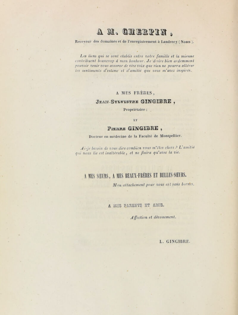 d À SOU B'ül'üïlïï Receveur des domaines et de l'enregistrement à Landrecy ( Nord ). Les liens qui se sont établis entre votre famille et la mienne contribuent beaucoup d mon bonheur, Je (bsire bien ardemment pouvoir venir vous assurer de vive voix que rien ne pourra obérer les sentiments d'estime et d'amitié que vous m'avez inspirés. A MES FRÈRES, jEAn-SYivisTEE GrINCMBliE , Propriétaire ; ET ?iEAM GÏNGÏBRE , Docteur en médecine de la Faculté de Montpellier. Ai-je besoin de vous dire combien vous m'êtes chers ? L amitié qui nous lie est inaltérable, et ne finira qu’avec la vie. A «ES SŒURS, A «ES BEAUX-FRÈRES ET BELLES-SŒURS. Mon attachement pour vous est sans bordes. L MIS ÇÂSHKTS ET AMIS. Affection et dévouement.