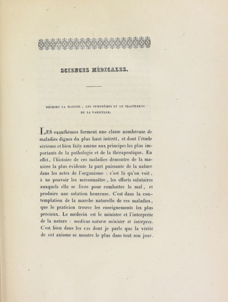 ©ÉCRIRE LA MARCLIE , LES SYMPTÔMES ET LE TRAITEMENT DE LA VARICELLE. JjES exanthèmes forment une classe nombreuse de ♦ maladies dignes du plus haut intérêt, et dont l’étude sérieuse et bien faite amène aux principes les plus im- portants de la pathologie et de la thérapeutique. En effet, l’histoire de ces maladies démontre de la ma- nière la plus évidente la part puissante de la nature dans les actes de l’organisme : c’est là qu’on voit , à ne pouvoir les méconnaître , les efforts salutaires auxquels elle se livre pour combattre le mal, et produire une solution heureuse. C’est dans la con- templation de la marche naturelle de ces maladies, que le praticien trouve les enseignements les plus précieux. Le médecin est le ministre et l’interprète de la nature : medicus naturœ minister et interpres. C est bien dans les cas dont je parle que la vérité de cet axiome se montre le plus dans tout son jour.