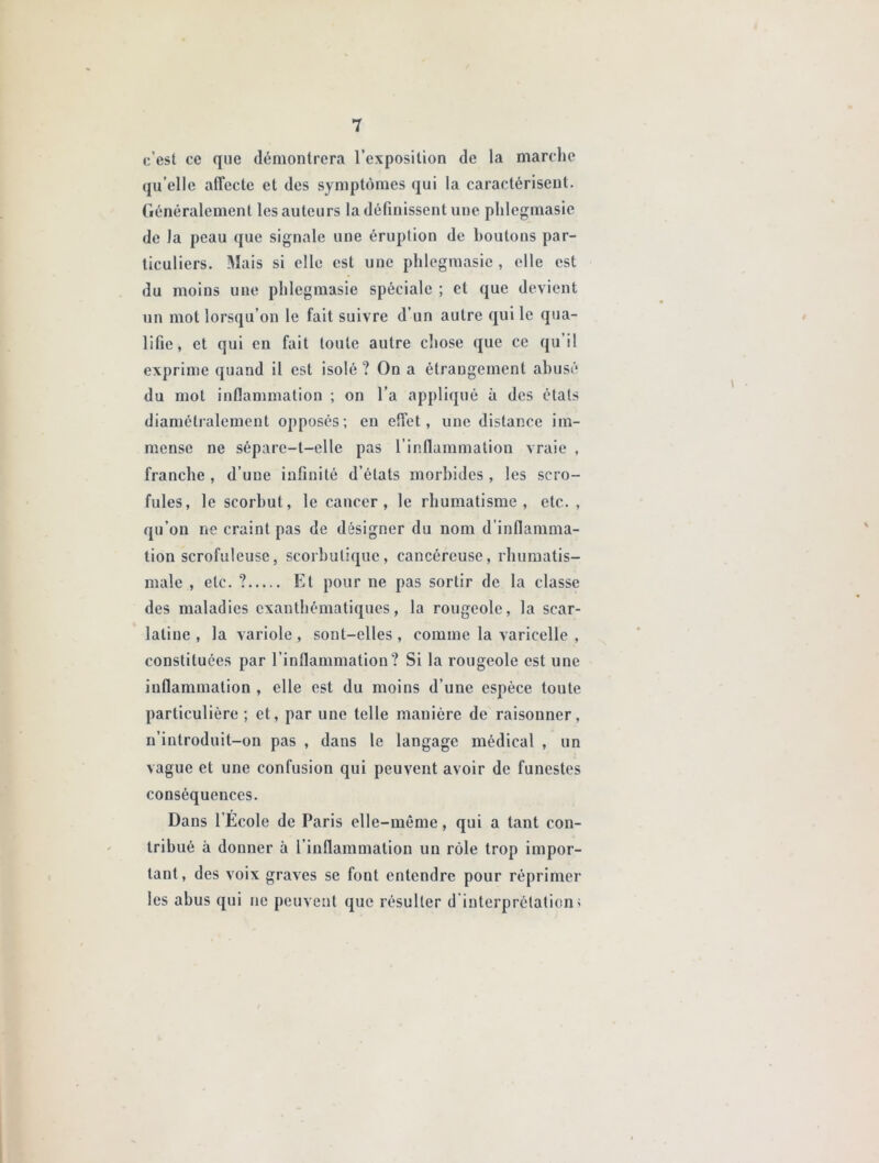 c’est ce que démontrera l’exposition de la marche qu’elle alTecte et des symptômes qui la caractérisent. Généralement les auteurs la définissent une phlegmasie de la peau que signale une éruption de boutons par- ticuliers. Mais si elle est une phlegmasie , elle est du moins une phlegmasie spéciale ; et que devient un mot lorsqu’on le fait suivre d’un autre qui le qua- lifie, et qui en fait toute autre chose que ce qu’il exprime quand il est isolé ? On a étrangement abusé du mot inflammation ; on l’a appliqué à des états diamétralement opposés; en effet, une distance im- mense ne sépare-t-elle pas l’inflammation vraie , franche , d’une infinité d’états morbides, les scro- fules, le scorbut, le cancer, le rhumatisme, etc. , qu’on ne craint pas de désigner du nom d’inflamma- tion scrofuleuse, scorbutique, cancéreuse, rhumatis- male , etc. ? El pour ne pas sortir de la classe des maladies exanthématiques, la rougeole, la scar- latine , la variole , sont-elles , comme la varicelle , constituées par l’inflammation? Si la rougeole est une inflammation , elle est du moins d’une espèce toute particulière ; et, par une telle manière de raisonner, n’introduit-on pas , dans le langage médical , un vague et une confusion qui peuvent avoir de funestes conséquences. Dans l Ecole de Paris elle-même, qui a tant con- tribué à donner à l’inflammation un rôle trop impor- tant, des voix graves se font entendre pour réprimer les abus qui ne peuvent que résulter d'interprétation;