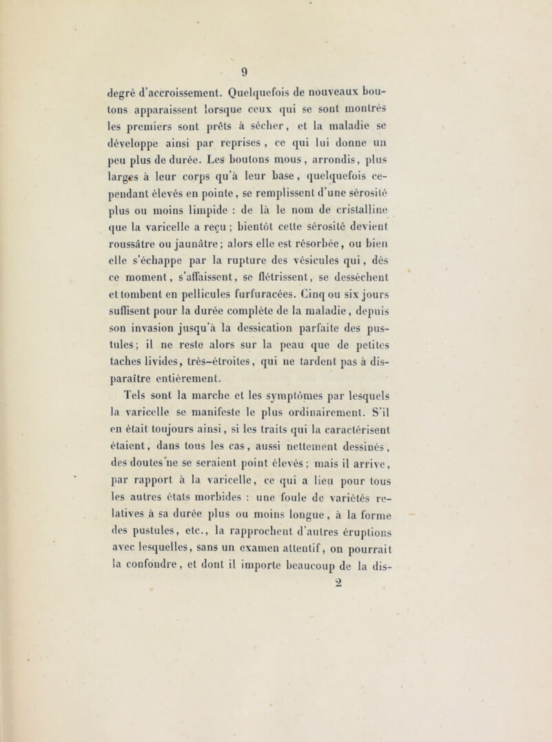 degré d’accroissement. Quelquefois de nouveaux bou- tons apparaissent lorsque ceux qui se sont montrés les premiers sont prêts à sécher, et la maladie se développe ainsi par reprises , ce qui lui donne un peu plus de durée. Les boutons mous, arrondis, plus larges à leur corps qu’à leur base, quelquefois ce- pendant élevés en pointe, se remplissent d’une sérosité plus ou moins limpide : de là le nom de cristalline que la varicelle a reçu; bientôt cette sérosité devient roussâtre ou jaunâtre; alors elle est résorbée, ou bien elle s’échappe par la rupture des vésicules qui, dès ce moment, s’affaissent, se flétrissent, se dessèchent et tombent en pellicules furfuracées. Cinq ou six jours suffisent pour la durée complète de la maladie, depuis son invasion jusqu’à la dessication parfaite des pus- tules; il ne reste alors sur la peau que de petites taches livides, très-étroites, qui ne tardent pas à dis- paraître entièrement. Tels sont la marche et les symptômes par lesquels la varicelle se manifeste le plus ordinairement. S’il en était toujours ainsi, si les traits qui la caractérisent étaient, dans tous les cas, aussi nettement dessinés, des doutes ne se seraient point élevés; mais il arrive, par rapport à la varicelle, ce qui a lieu pour tous les autres états morbides : une foule de variétés re- latives à sa durée plus ou moins longue, à la forme des pustules, etc., la rapprochent d’autres éruptions avec lesquelles, sans un examen attentif, on pourrait la confondre, et dont il importe beaucoup de la dis-